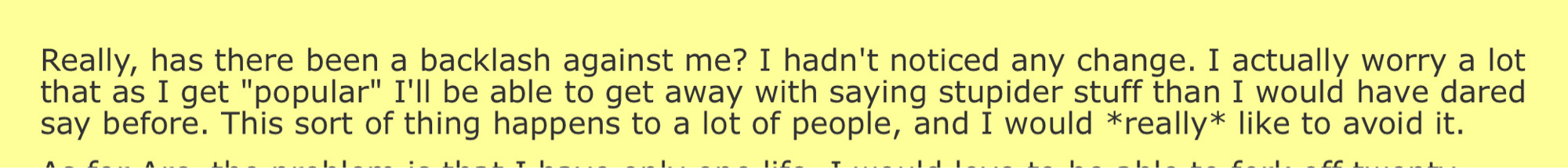 Really, has there been a backlash against me? I hadn't noticed any change. I actually worry a lot that as I get "popular" I'll be able to get away with saying stupider stuff than I would have dared say before. This sort of thing happens to a lot of people, and I would *really* like to avoid it.