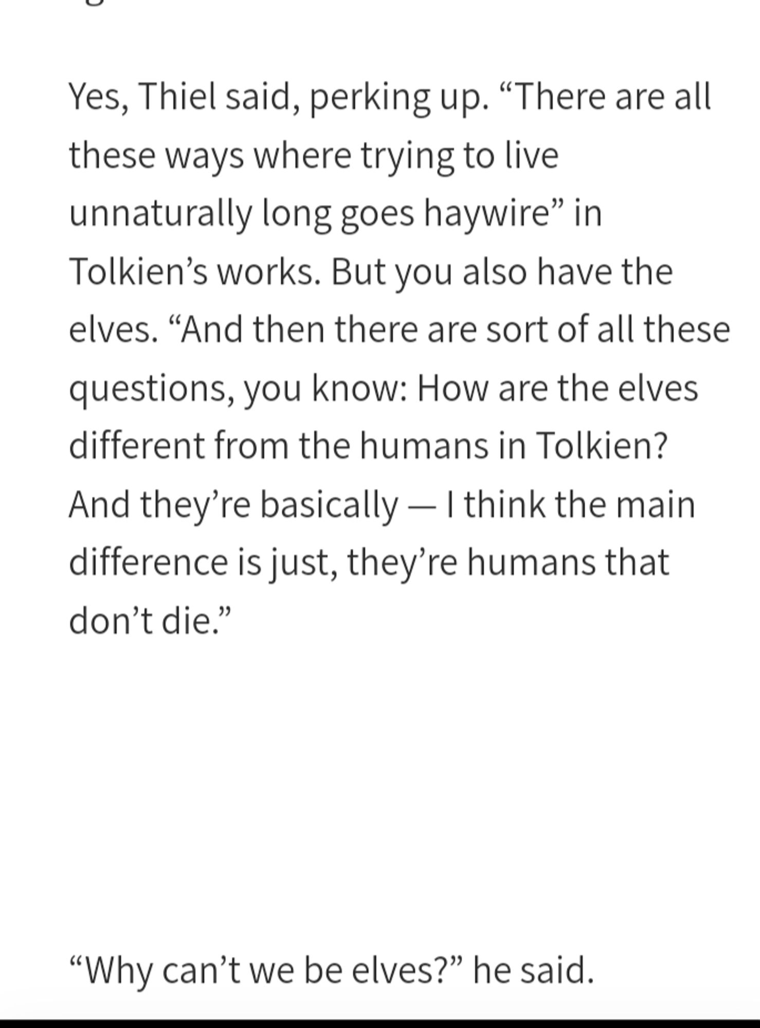 Yes, Thiel said, perking up. “There are all these ways where trying to live unnaturally long goes haywire” in Tolkien’s works. But you also have the elves. “And then there are sort of all these questions, you know: How are the elves different from the humans in Tolkien? And they’re basically — I think the main difference is just, they’re humans that don’t die.”


“Why can’t we be elves?” he said.

These few sentences contain drastic misinterpretations of the world Tolkien created, specifically about the natures of elves and men, the differences between them, and the consequences of trying to overcome these natures. It is worth examining each in turn and assessing what these misunderstandings might reveal about Thiel.


Fans of only The Lord of the Rings or its film adaptations, which tell the story of a quest to destroy a ring of great power, the One Ring, created by the Dark Lord