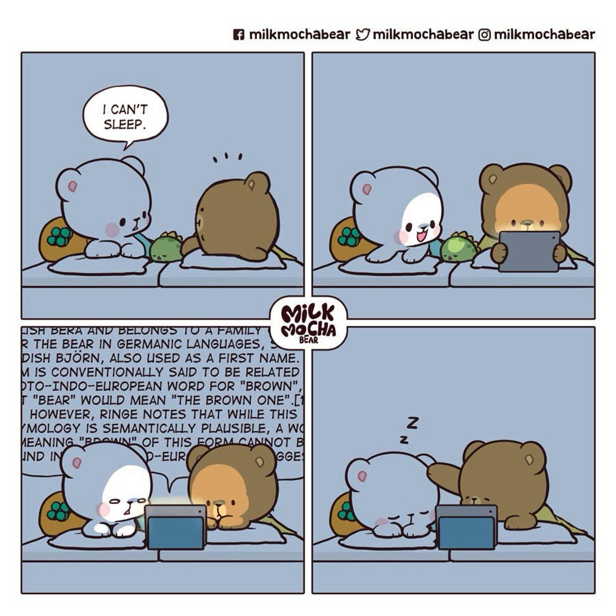 milk and mocha cartoon

4 panel cartoon of a white bear and a brown bear

panel 1 milk: i can’t sleep

panel 2: mocha pulling up something on an ipad

panel 3: they’re both staring at the ipad, milk is squinting while mocha looks intrigued, behind them is a dense linguistics paper

panel 4: milk is asleep and mocha pats her on her head