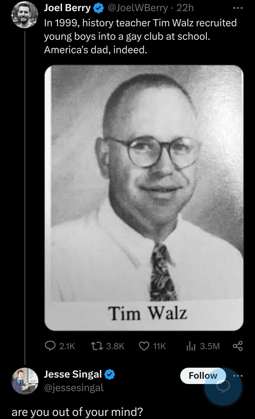 Joel Berry (the guy who bought the Babylon Bee, iirc): In 1999, history teacher Tim Walz recruited young boys into a gay club at school. America's dad, indeed. 

Jesse Singal (face being eaten by a leopard he thought was his friend): are you out of your mind?

NB: In response, Berry asked if Jesse "knew what went on" at GSA clubs.