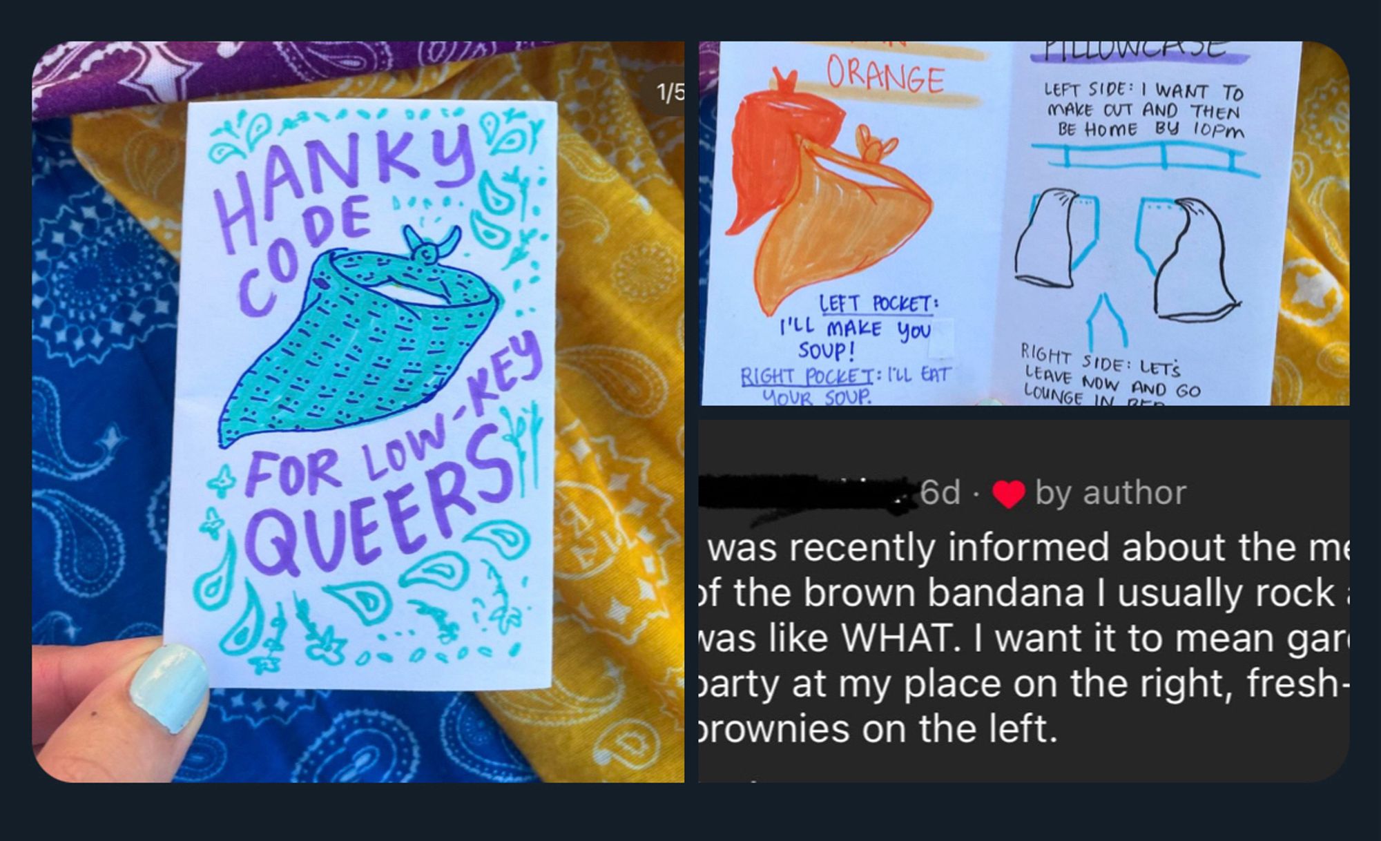 series of photos showing a hand drawn zine called “hanky code for low-key queers” where they depict orange as “wants to eat soup” / “wants to make you soup” and a pillowcase as “wants to make out and then be home by 10pm” and then a text post saying “i was recently informed about the meaning of the brown bandanna i usually rock and i was like WHAT. i want it to mean gardening party at my place on the right and home made brownies in the left”