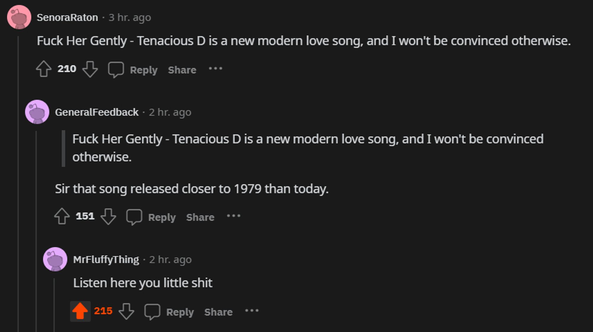 screenshot of comments on Reddit:

first comment is by SenoraRaton: "Fuck Her Gently - Tenacious D is a new modern love song, and I won't be convinced otherwise."

GeneralFeedback replies: "Sir that song released closer to 1979 than today."

MrFluffyThing replies to that user: "Listen here you little shit"