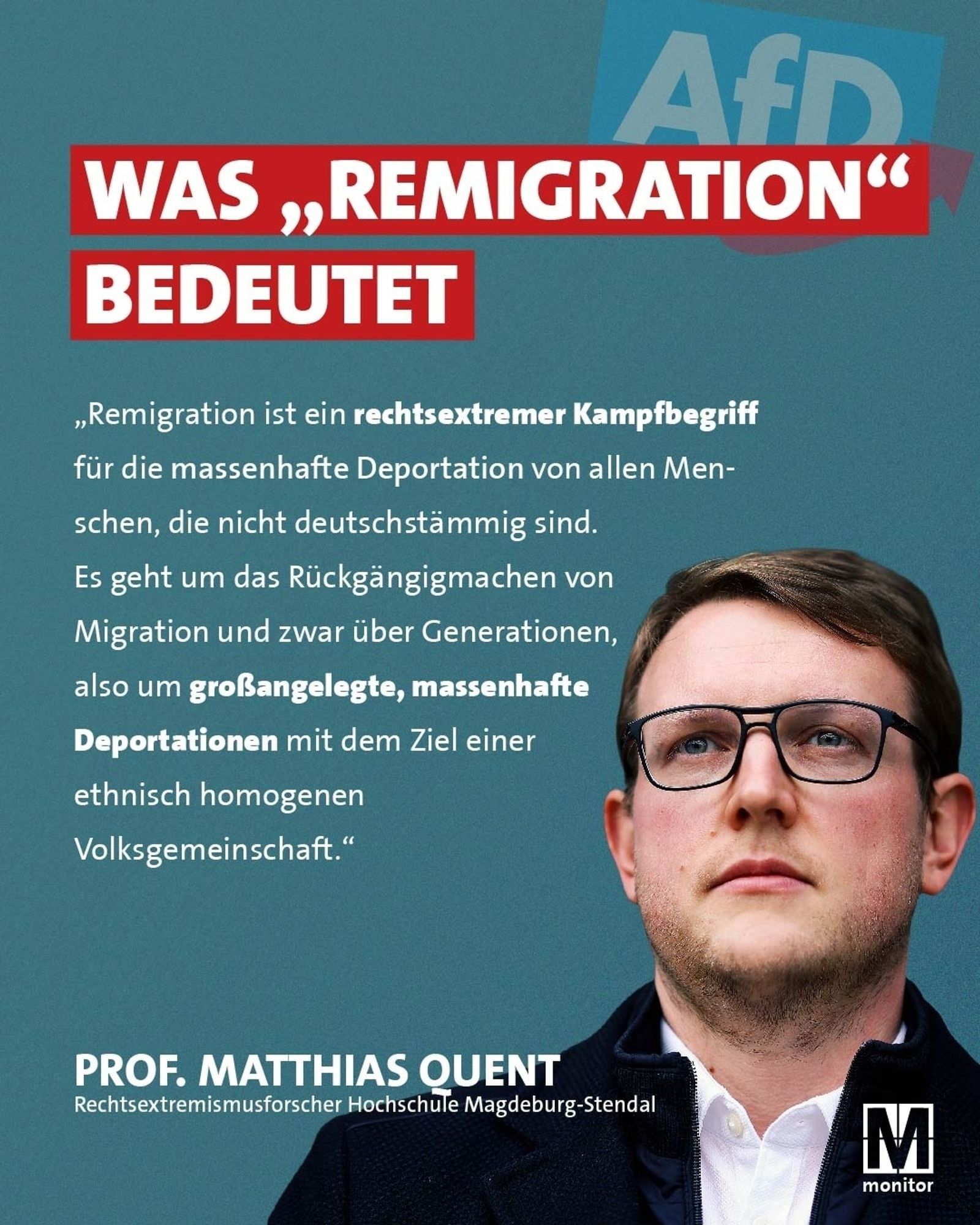 WAS „REMIGRATION" BEDEUTET

„Remigration ist ein rechtsextremer Kampfbegriff für die massenhafte Deportation von allen Men- schen, die nicht deutschstämmig sind. Es geht um das Rückgängigmachen von Migration und zwar über Generationen, also um großangelegte, massenhafte Deportationen mit dem Ziel einer ethnisch homogenen Volksgemeinschaft."
PROF. MATTHIAS QUENT Rechtsextremismusforscher Hochschule Magdeburg-Stendal