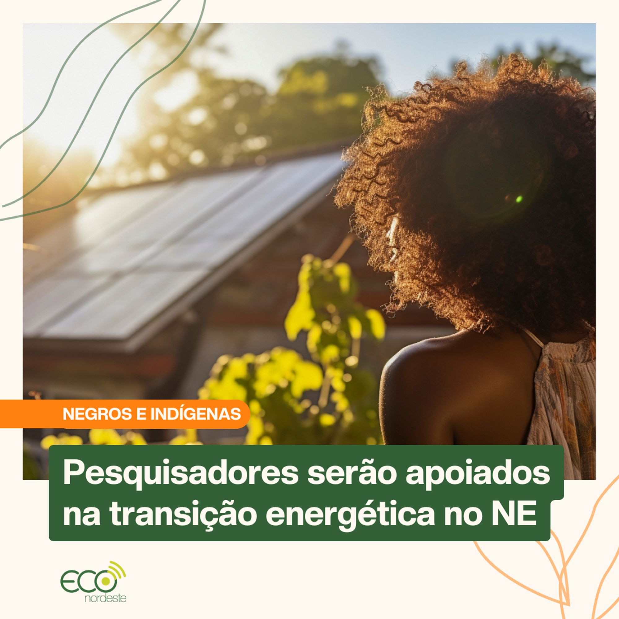 Card sobre foto de mulher negra com vestido floral decotado de costas no canto inferior direito. Ela olha para o fundo da imagem desfocado onde há uma casa coberta por painéis solares com vegetação ao redor. Com bordas brancas, abaixo à esquerda, em tarja laranja e letras brancas, NEGROS E INDÍGENAS. Mais abaixo, em tarja verde e letras brancas, 'Pesquisadores serão apoiados na transição energética no NE. Abaixo a logo ECO nordeste