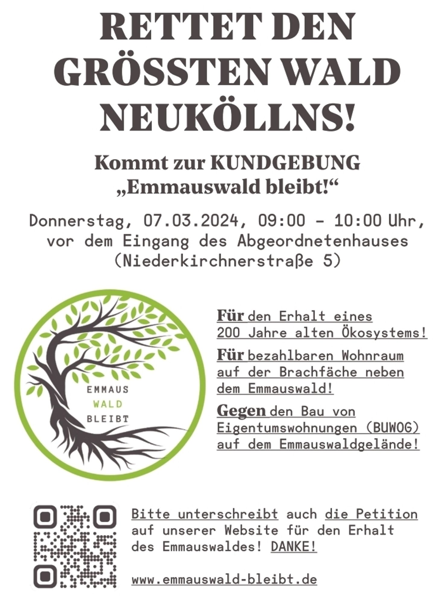 Flyer der Ini EmmausWaldBleibt mit Logo und dem Text:
Rettet den größten Wald Neuköllns!
Kommt zur Kundgebung "EmmausWald bleibt!" 
Donnerstag 7.3.2024 9 Uhr bis 10 Uhr vor dem Eingang des Abgeordnetenhauses in der Niederkirchnerstraße 5 in Berlin. 

Für den Erhalt eines 200 Jahre alten Ökosystems!
Für bezahlbaren Wohnraum auf der Brachfläche neben dem EmmausWald!
Gegen den Bau von Eigentumswohnungen durch die BUWOG auf dem EmmausWaldgelände!

Bitte unterschreibt auch die Petition auf unserer Website für den Erhalt des Emmauswaldes! Danke.

www.Emmauswald-bleibt.de