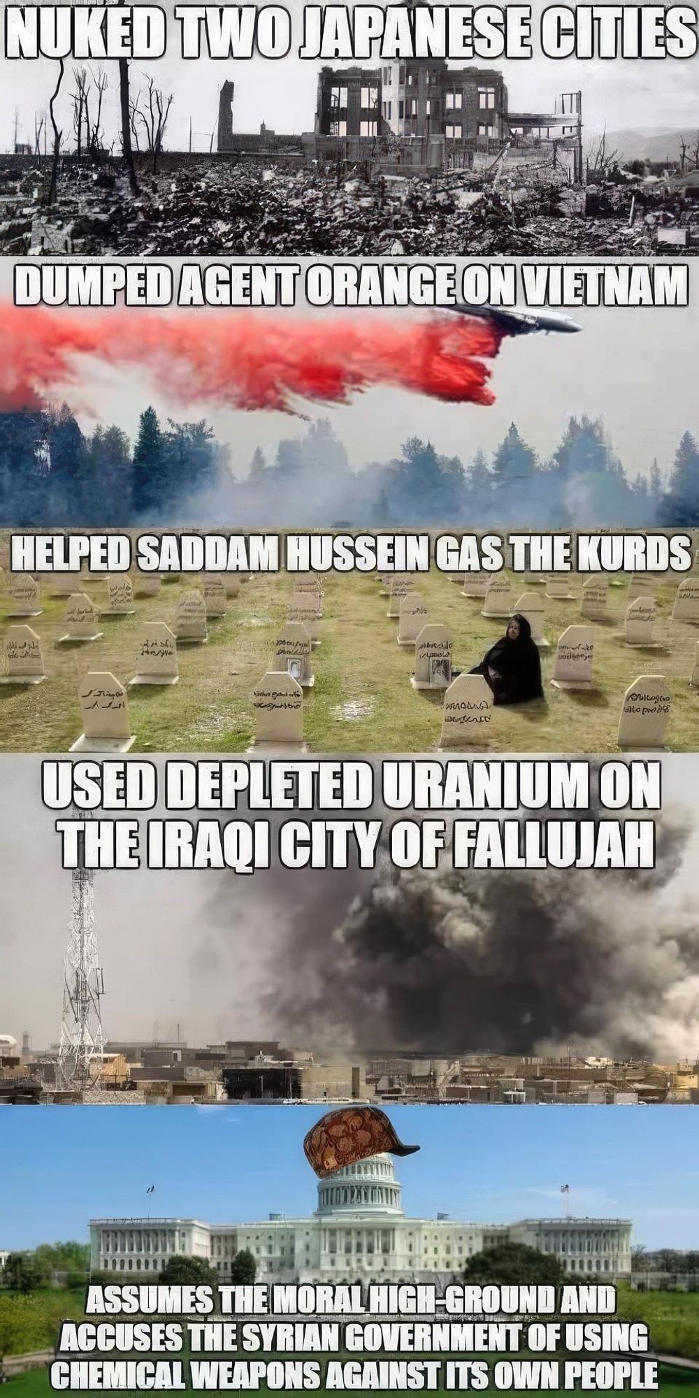 NUKED TWO JAPANESE CITIES
DUMPED AGENT ORANGE ON VIETNAM
HELPED SADDAM HUSSEIN GAS THE KURDS
الك على
Polly
In
breide
религ
dje
لمان الجرح مالية
одные
aku
to pre
ماوم
USED DEPLETED URANIUM ON
THE IRAQI CITY OF FALLUJAH
ASSUMES THE MORAL HIGH-GROUND AND
ACCUSES THE SYRIAN GOVERNMENT OF USING
CHEMICAL WEAPONS AGAINST ITS OWN PEOPLE