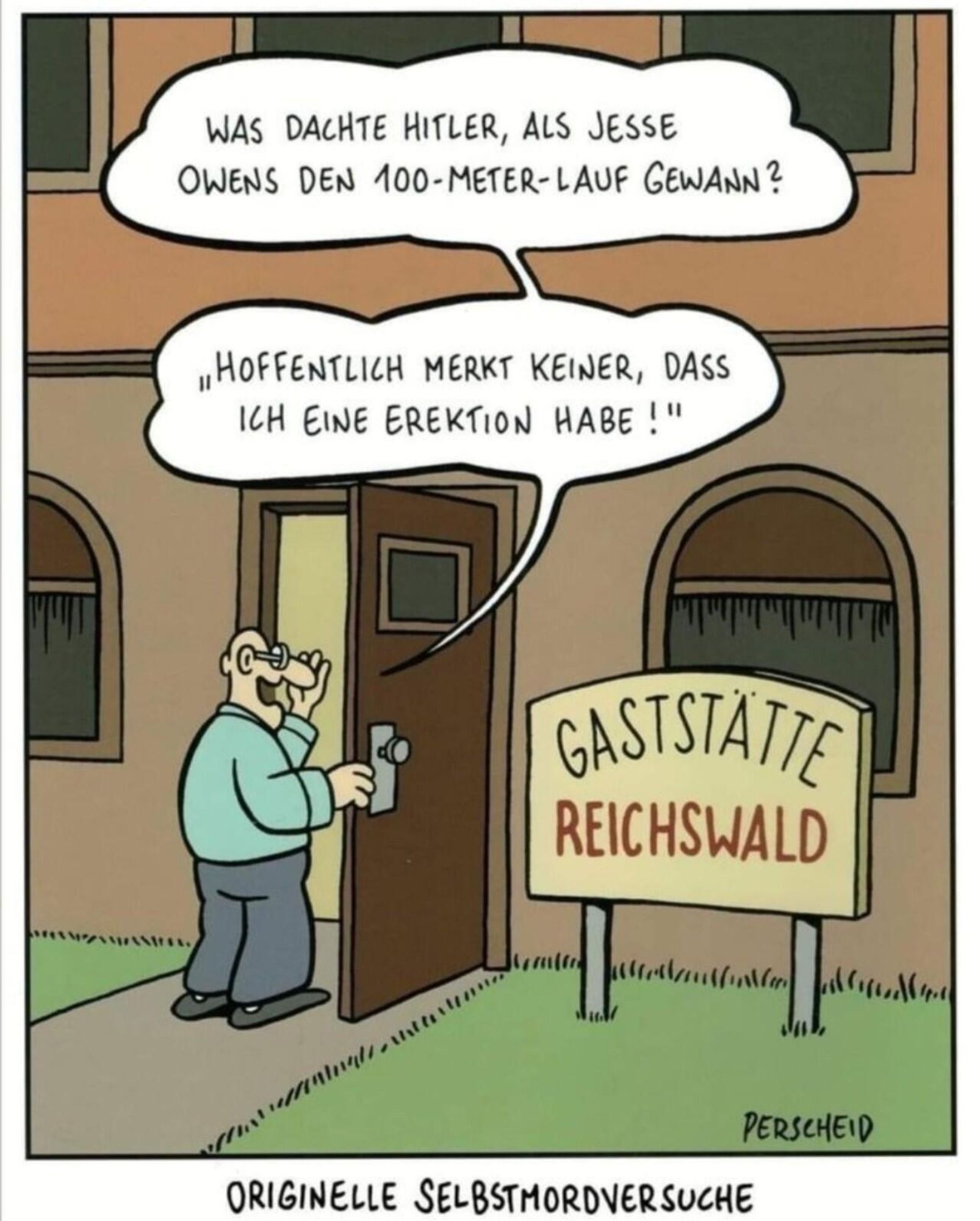 Cartoon von Perscheid:

ORIGINELLE SELBSTMORDVERSOCHE  
GASTSTÄTTE  REICHSWALD  

Mann ruft in die Kneipe:
"WAS DACHTE HITLER, ALS JESSE  OWENS DEN 100-METER-LAUF GEWANN?"

"HOF FENTLICH MERKT KEINER, DASS  ICH EINE EREKTION HABE!"