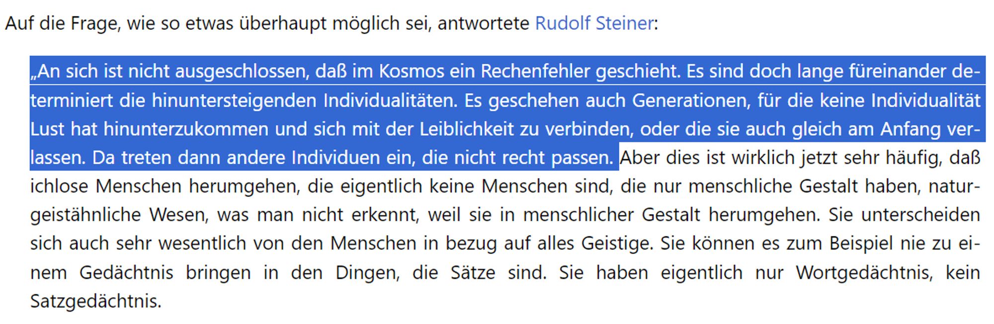 Auf die Frage, wie so etwas überhaupt möglich sei, antwortete Rudolf Steiner:

„An sich ist nicht ausgeschlossen, daß im Kosmos ein Rechenfehler geschieht. Es sind doch lange füreinander determiniert die hinuntersteigenden Individualitäten. Es geschehen auch Generationen, für die keine Individualität Lust hat hinunterzukommen und sich mit der Leiblichkeit zu verbinden, oder die sie auch gleich am Anfang verlassen. Da treten dann andere Individuen ein, die nicht recht passen. Aber dies ist wirklich jetzt sehr häufig, daß ichlose Menschen herumgehen, die eigentlich keine Menschen sind, die nur menschliche Gestalt haben, naturgeistähnliche Wesen, was man nicht erkennt, weil sie in menschlicher Gestalt herumgehen. Sie unterscheiden sich auch sehr wesentlich von den Menschen in bezug auf alles Geistige. Sie können es zum Beispiel nie zu einem Gedächtnis bringen in den Dingen, die Sätze sind. Sie haben eigentlich nur Wortgedächtnis, kein Satzgedächtnis.