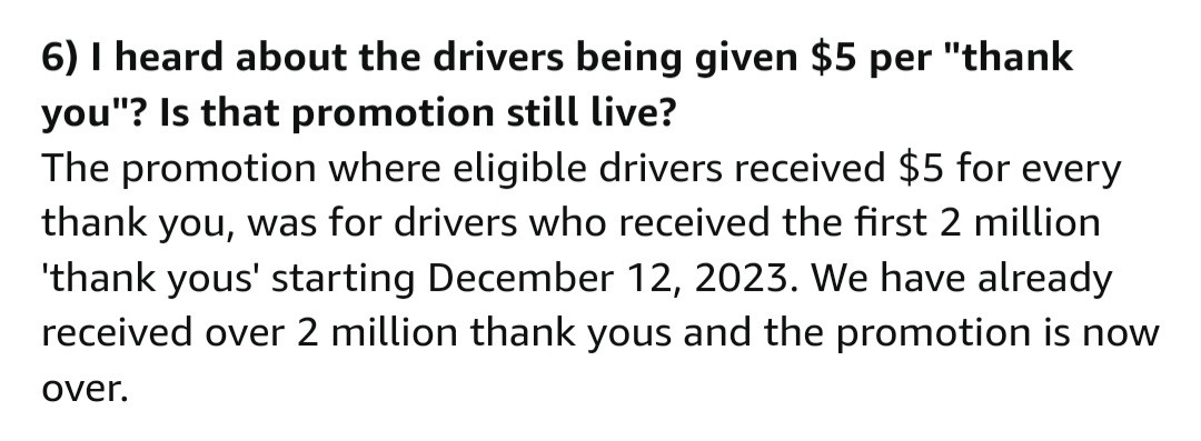 Screen shot of Thank My Drive FAQ. 

I heard about the drivers being given $5 per thank you? Is that promotion still live?

The promotion where eligible drivers received $5 for every thank you, was for drivers who received the first 2 million thank yous starting December 12, 2023. We have already received over 2 million than yous and the promotion is now over.