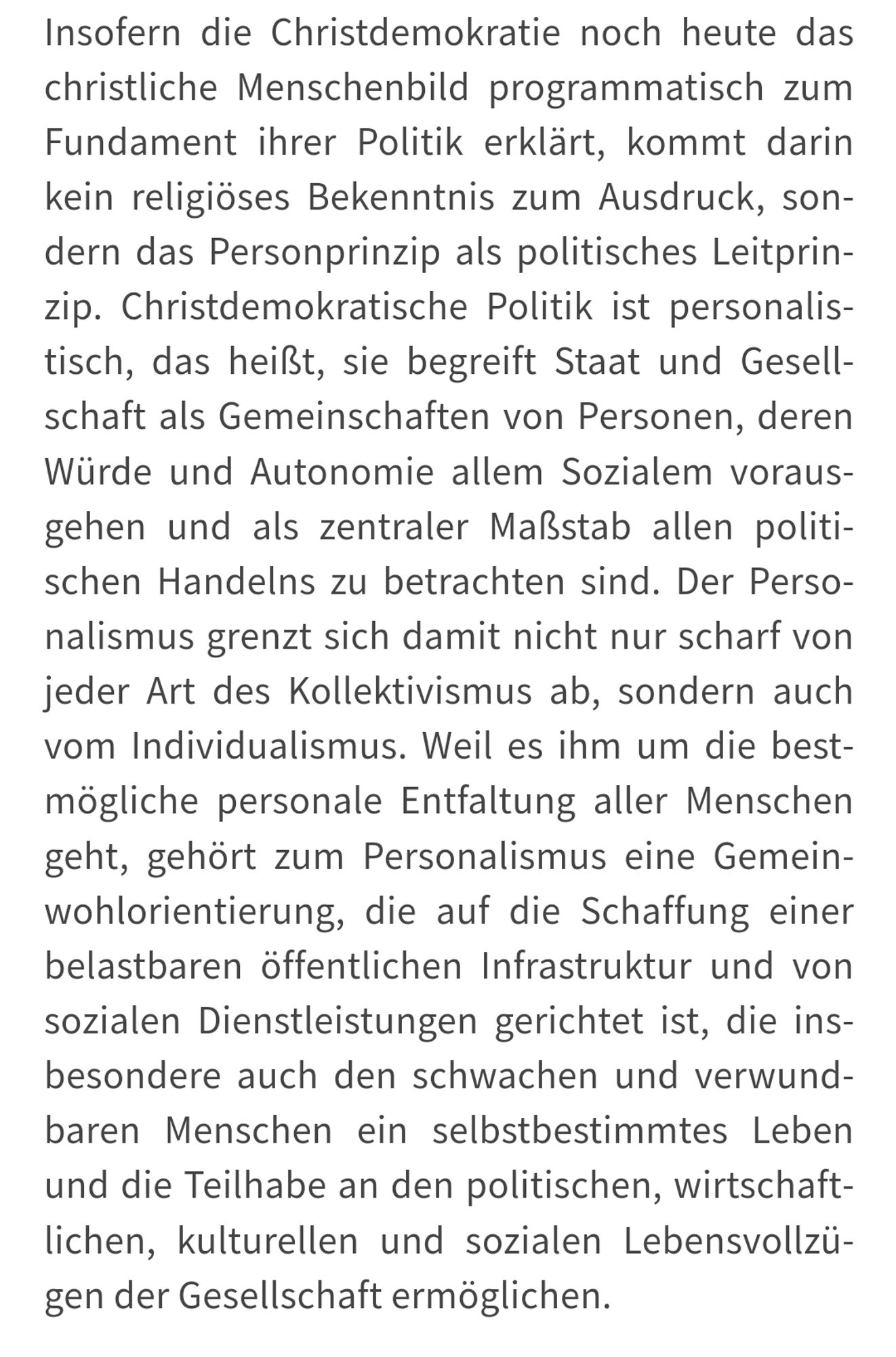 Insofern die Christdemokratie noch heute das christliche Menschenbild programmatisch zum Fundament ihrer Politik erklärt, kommt darin kein religiöses Bekenntnis zum Ausdruck, sondern das Personprinzip als politisches Leitprinzip. Christdemokratische Politik ist personalistisch, das heißt, sie begreift Staat und Gesellschaft als Gemeinschaften von Personen, deren Würde und Autonomie allem Sozialem vorausgehen und als zentraler Maßstab allen politischen Handelns zu betrachten sind. Der Personalismus grenzt sich damit nicht nur scharf von jeder Art des Kollektivismus ab, sondern auch vom Individualismus. Weil es ihm um die bestmögliche personale Entfaltung aller Menschen geht, gehört zum Personalismus eine Gemeinwohlorientierung, die auf die Schaffung einer belastbaren öffentlichen Infrastruktur und von sozialen Dienstleistungen gerichtet ist, die insbesondere auch den schwachen und verwundbaren Menschen ein selbstbestimmtes Leben und die Teilhabe an den politischen, wirtschaftlichen, kul