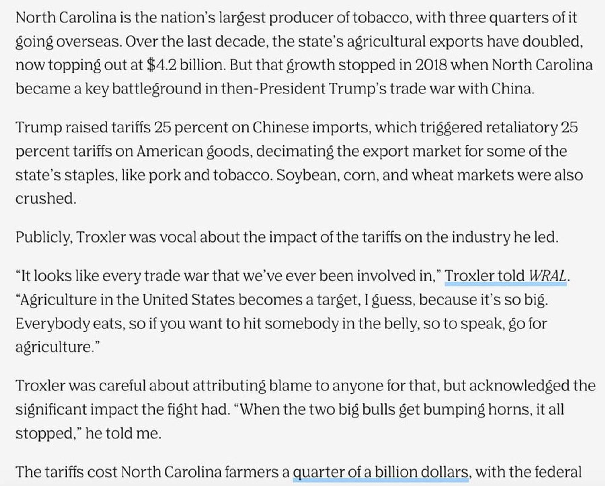 Screenshot from the Assembly article, "The Governor of Rural North Carolina" which reads as follows:

North Carolina is the nation’s largest producer of tobacco, with three quarters of it going overseas. Over the last decade, the state’s agricultural exports have doubled, now topping out at $4.2 billion. But that growth stopped in 2018 when North Carolina became a key battleground in then-President Trump’s trade war with China.

Trump raised tariffs 25 percent on Chinese imports, which triggered retaliatory 25 percent tariffs on American goods, decimating the export market for some of the state’s staples, like pork and tobacco. Soybean, corn, and wheat markets were also crushed.

Publicly, Troxler was vocal about the impact of the tariffs on the industry he led.

“It looks like every trade war that we’ve ever been involved in,” Troxler told WRAL. “Agriculture in the United States becomes a target, I guess, because it’s so big. Everybody eats, so if you want to hit somebody in the belly