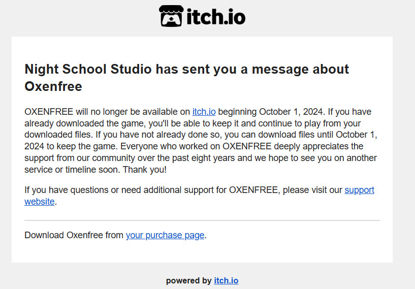 A message on itch.io from Night School Studios: “OXENFREE will no longer be available on itch.io beginning October 1, 2024. If you have already downloaded the game, you'll be able to keep it and continue to play from your downloaded files. If you have not already done so, you can download files until October 1, 2024 to keep the game. Everyone who worked on OXENFREE deeply appreciates the support from our community over the past eight years and we hope to see you on another service or timeline soon. Thank you!”