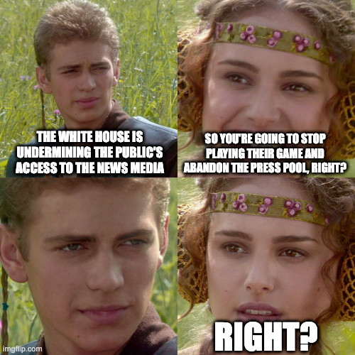Anakin/Padme Meme:
Anakin: The White House is undermining the public's access to the news media.
Padme: So you're going to stop playing their game, and abandon the press pool, right?
Anakin: [ Blank Stare]
Padme: Right?