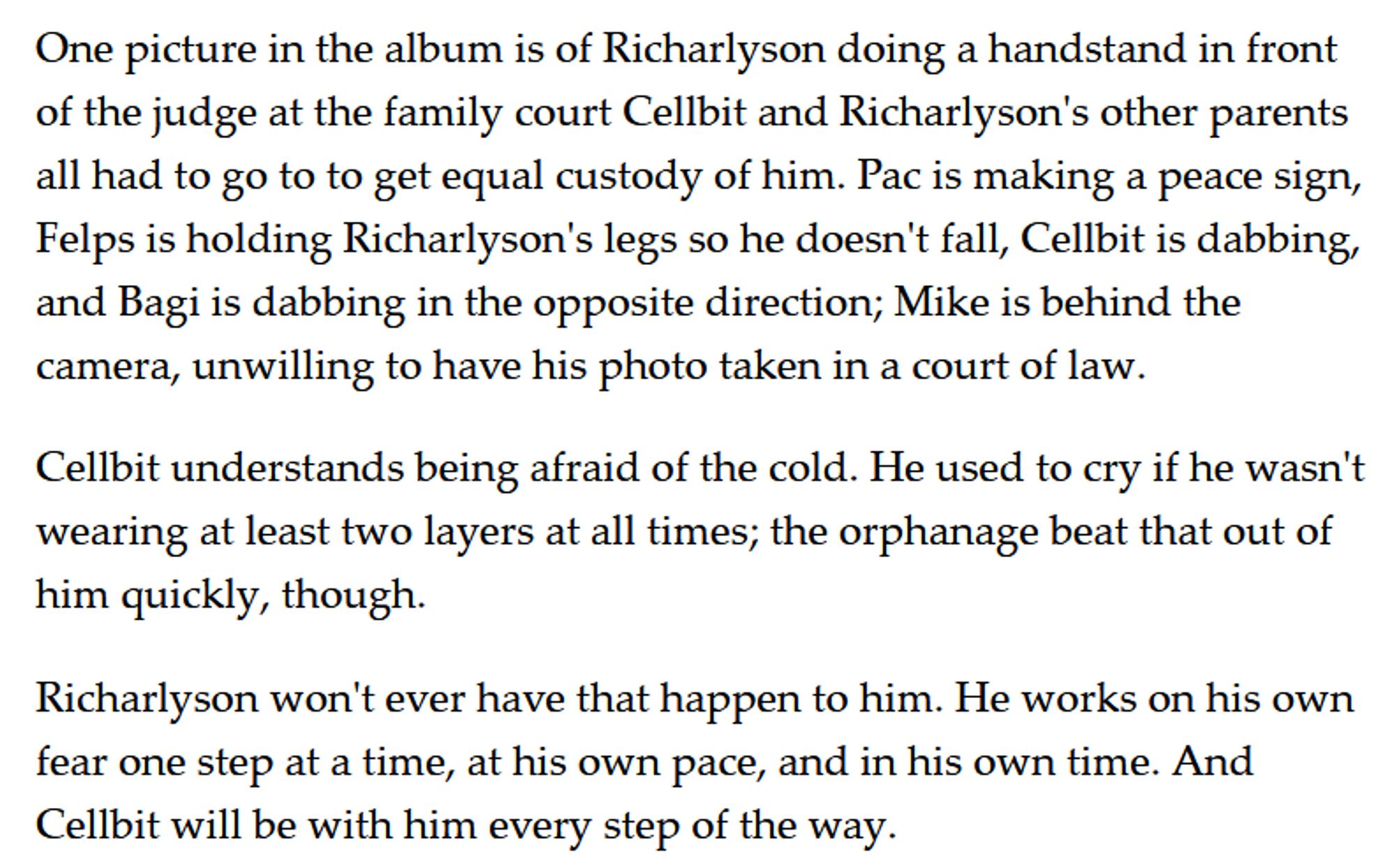 One picture in the album is of Richarlyson doing a handstand in front of the judge at the family court Cellbit and Richarlyson's other parents all had to go to to get equal custody of him. Pac is making a peace sign, Felps is holding Richarlyson's legs so he doesn't fall, Cellbit is dabbing, and Bagi is dabbing in the opposite direction; Mike is behind the camera, unwilling to have his photo taken in a court of law. 

Cellbit understands being afraid of the cold. He used to cry if he wasn't wearing at least two layers at all times; the orphanage beat that out of him quickly, though. 

Richarlyson won't ever have that happen to him. He works on his own fear one step at a time, at his own pace, and in his own time. And Cellbit will be with him every step of the way.