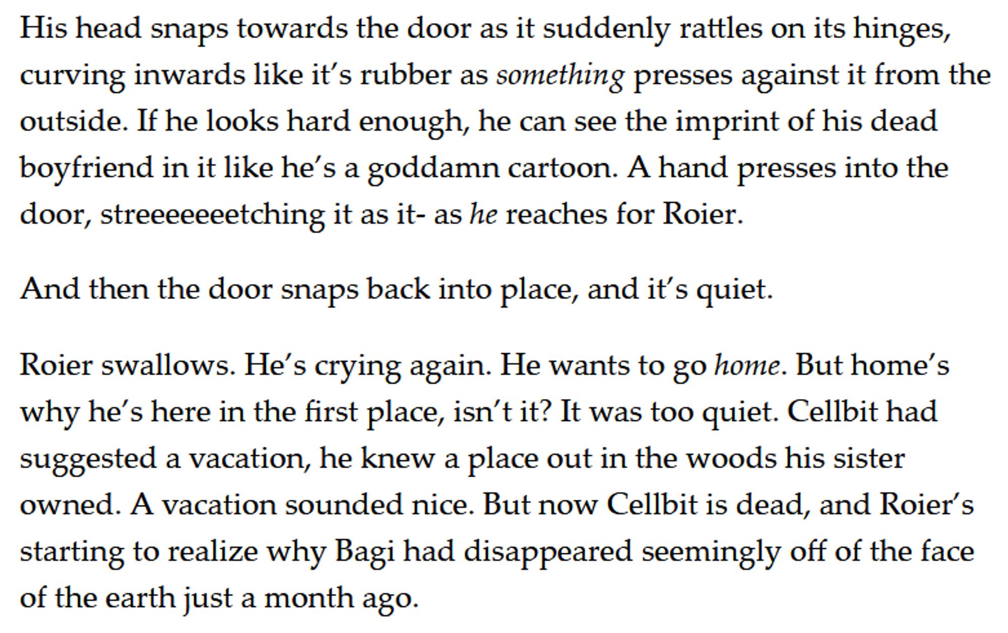 His head snaps towards the door as it suddenly rattles on its hinges, curving inwards like it’s rubber as something presses against it from the outside. If he looks hard enough, he can see the imprint of his dead boyfriend in it like he’s a goddamn cartoon. A hand presses into the door, streeeeeeetching it as it- as he reaches for Roier. 

And then the door snaps back into place, and it’s quiet. 

Roier swallows. He’s crying again. He wants to go home. But home’s why he’s here in the first place, isn’t it? It was too quiet. Cellbit had suggested a vacation, he knew a place out in the woods his sister owned. A vacation sounded nice. But now Cellbit is dead, and Roier’s starting to realize why Bagi had disappeared seemingly off of the face of the earth just a month ago.