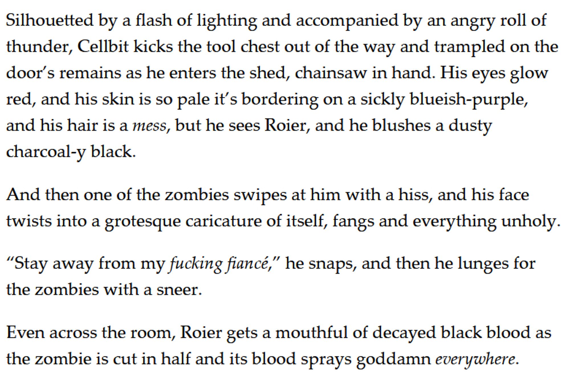 Silhouetted by a flash of lighting and accompanied by an angry roll of thunder, Cellbit kicks the tool chest out of the way and trampled on the door’s remains as he enters the shed, chainsaw in hand. His eyes glow red, and his skin is so pale it’s bordering on a sickly blueish-purple, and his hair is a mess, but he sees Roier, and he blushes a dusty charcoal-y black. 

And then one of the zombies swipes at him with a hiss, and his face twists into a grotesque caricature of itself, fangs and everything unholy. 

“Stay away from my fucking fiancé,” he snaps, and then he lunges for the zombies with a sneer. 

Even across the room, Roier gets a mouthful of decayed black blood as the zombie is cut in half and its blood sprays goddamn everywhere.