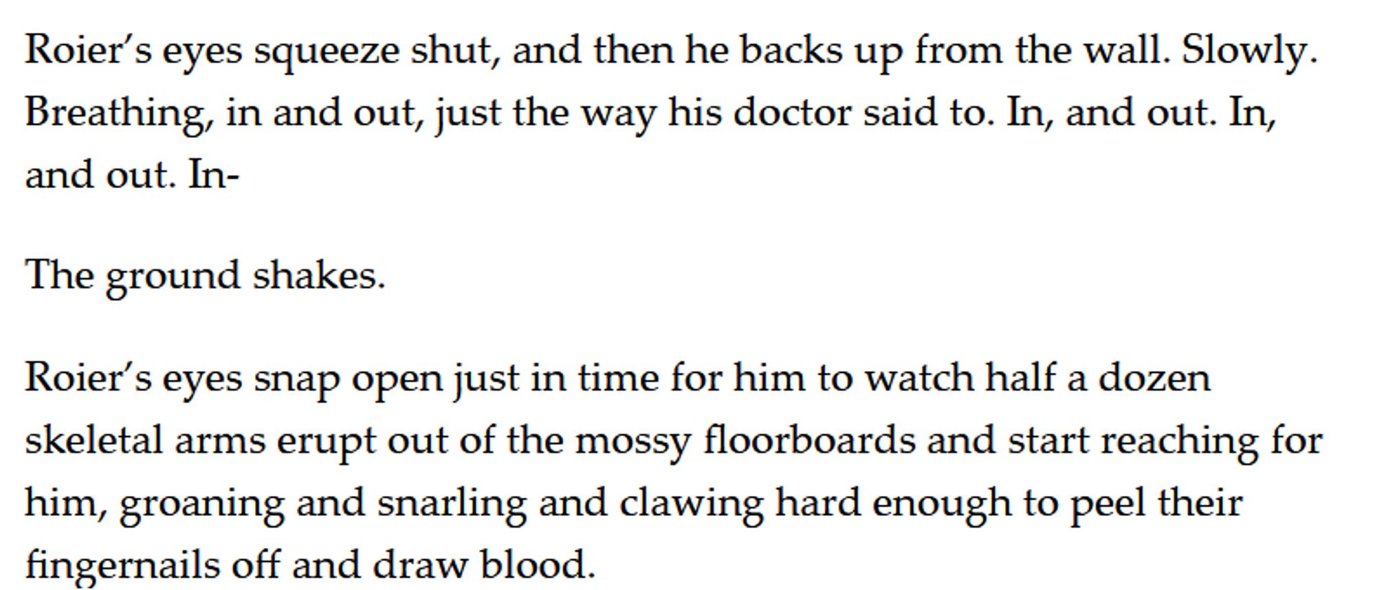 Roier’s eyes squeeze shut, and then he backs up from the wall. Slowly. Breathing, in and out, just the way his doctor said to. In, and out. In, and out. In-

The ground shakes. 

Roier’s eyes snap open just in time for him to watch half a dozen skeletal arms erupt out of the mossy floorboards and start reaching for him, groaning and snarling and clawing hard enough to peel their fingernails off and draw blood.