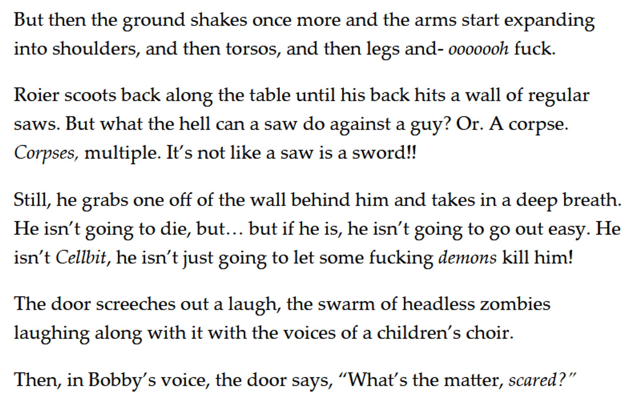 But then the ground shakes once more and the arms start expanding into shoulders, and then torsos, and then legs and- ooooooh fuck. 

Roier scoots back along the table until his back hits a wall of regular saws. But what the hell can a saw do against a guy? Or. A corpse. Corpses, multiple. It’s not like a saw is a sword!! 

Still, he grabs one off of the wall behind him and takes in a deep breath. He isn’t going to die, but… but if he is, he isn’t going to go out easy. He isn’t Cellbit, he isn’t just going to let some fucking demons kill him! 

The door screeches out a laugh, the swarm of headless zombies laughing along with it with the voices of a children’s choir. 

Then, in Bobby’s voice, the door says, “What’s the matter, scared?”