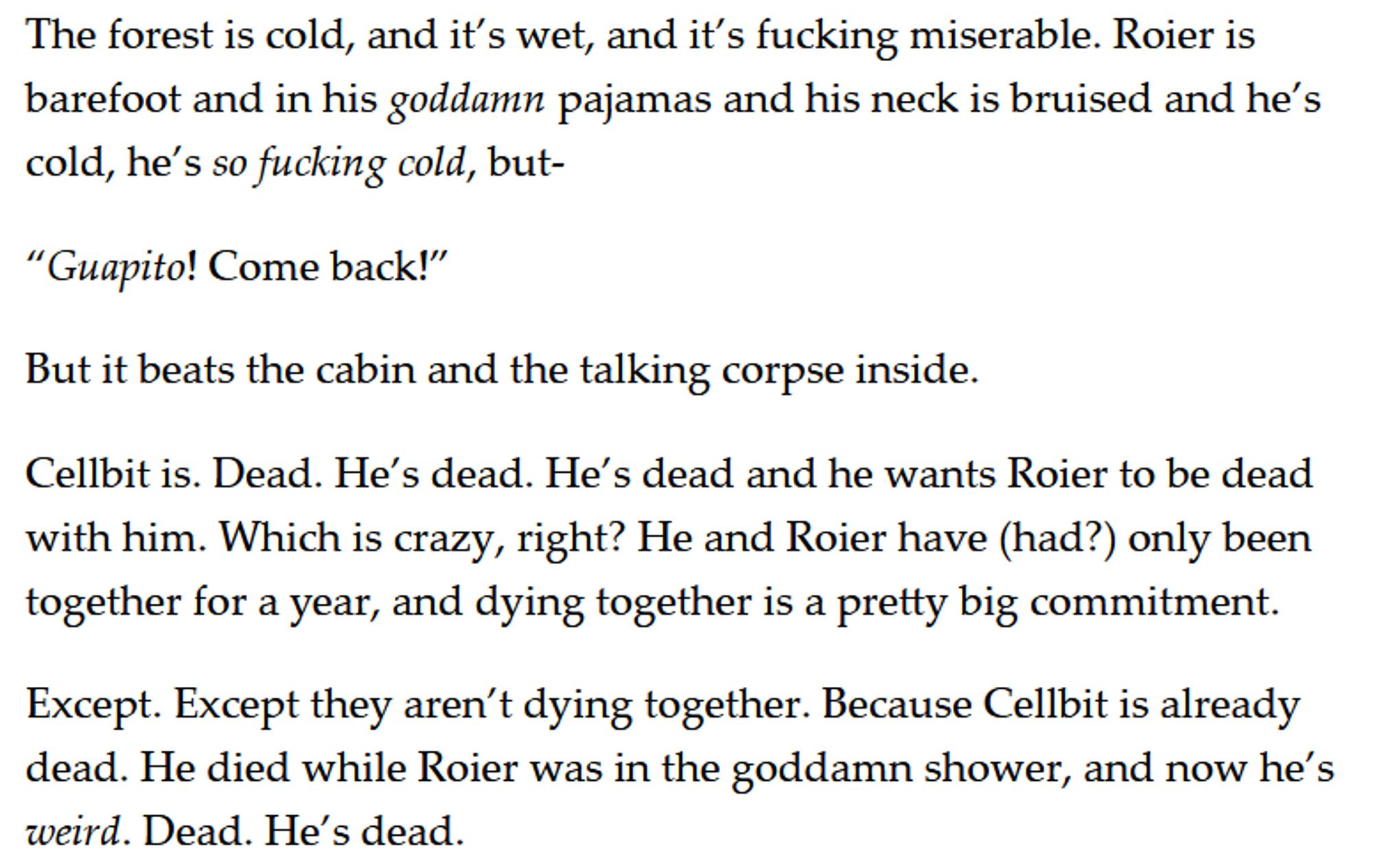 The forest is cold, and it’s wet, and it’s fucking miserable. Roier is barefoot and in his goddamn pajamas and his neck is bruised and he’s cold, he’s so fucking cold, but-

“Guapito! Come back!”

But it beats the cabin and the talking corpse inside.

Cellbit is. Dead. He’s dead. He’s dead and he wants Roier to be dead with him. Which is crazy, right? He and Roier have (had?) only been together for a year, and dying together is a pretty big commitment. 

Except. Except they aren’t dying together. Because Cellbit is already dead. He died while Roier was in the goddamn shower, and now he’s weird. Dead. He’s dead.