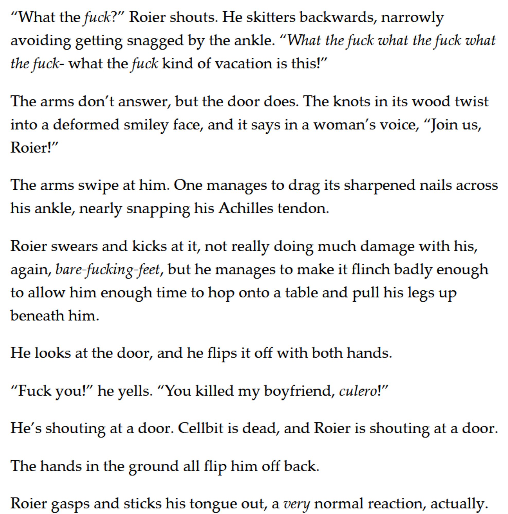 “What the fuck?” Roier shouts. He skitters backwards, narrowly avoiding getting snagged by the ankle. “What the fuck what the fuck what the fuck- what the fuck kind of vacation is this!”

The arms don’t answer, but the door does. The knots in its wood twist into a deformed smiley face, and it says in a woman’s voice, “Join us, Roier!”

The arms swipe at him. One manages to drag its sharpened nails across his ankle, nearly snapping his Achilles tendon. 

Roier swears and kicks at it, not really doing much damage with his, again, bare-fucking-feet, but he manages to make it flinch badly enough to allow him enough time to hop onto a table and pull his legs up beneath him. 

He looks at the door, and he flips it off with both hands. 

“Fuck you!” he yells. “You killed my boyfriend, culero!”

He’s shouting at a door. Cellbit is dead, and Roier is shouting at a door. 

The hands in the ground all flip him off back. 

Roier gasps and sticks his tongue out, a very normal reaction, actually.