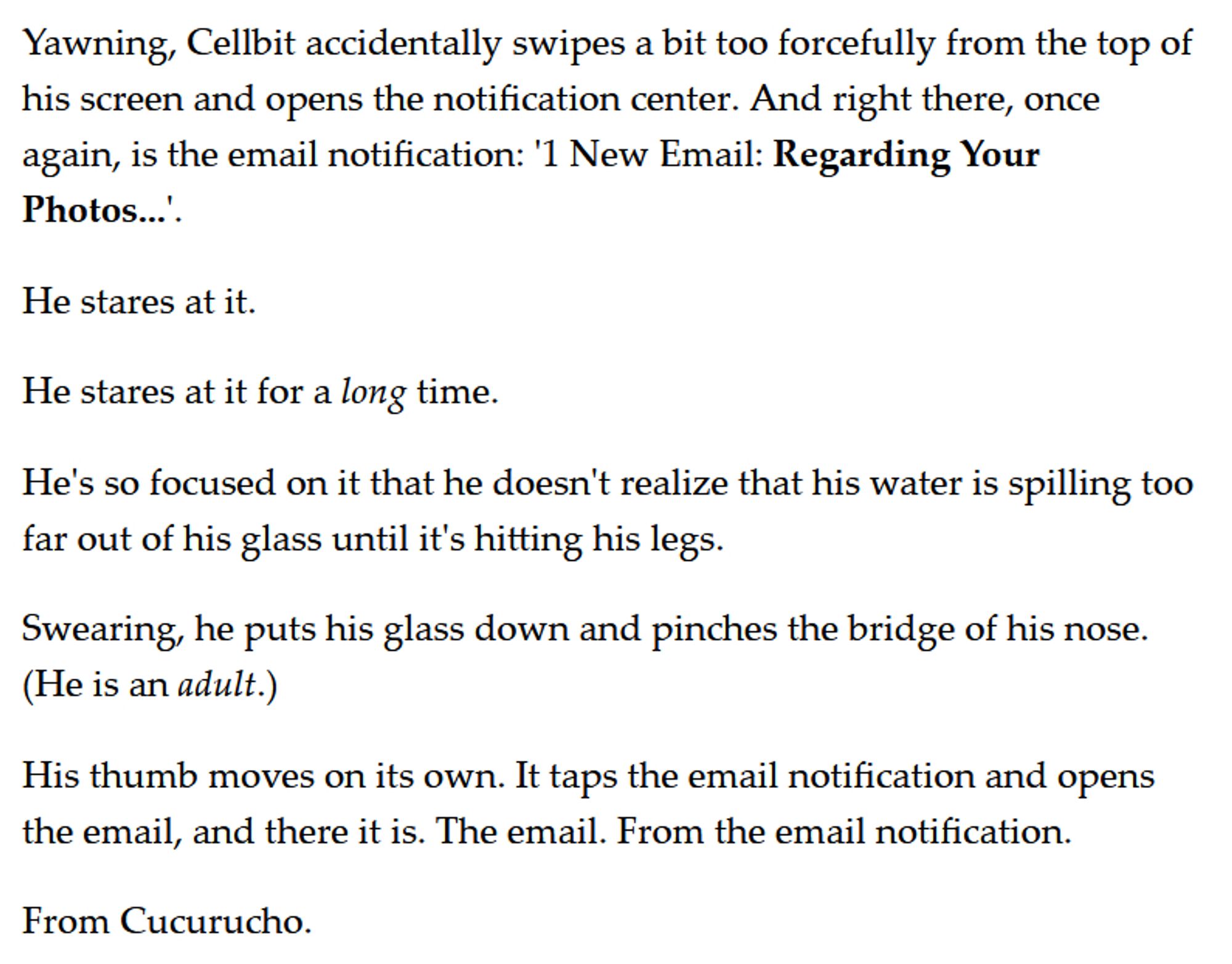 Yawning, Cellbit accidentally swipes a bit too forcefully from the top of his screen and opens the notification center. And right there, once again, is the email notification: '1 New Email: Regarding Your Photos...'.

He stares at it. 

He stares at it for a long time. 

He's so focused on it that he doesn't realize that his water is spilling too far out of his glass until it's hitting his legs. 

Swearing, he puts his glass down and pinches the bridge of his nose. (He is an adult.)

His thumb moves on its own. It taps the email notification and opens the email, and there it is. The email. From the email notification. 

From Cucurucho.