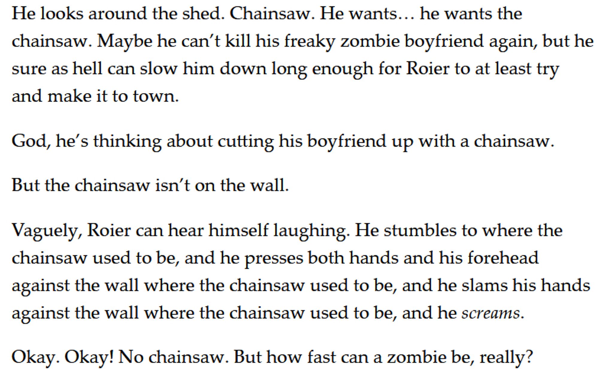 He looks around the shed. Chainsaw. He wants… he wants the chainsaw. Maybe he can’t kill his freaky zombie boyfriend again, but he sure as hell can slow him down long enough for Roier to at least try and make it to town. 

God, he’s thinking about cutting his boyfriend up with a chainsaw. 

But the chainsaw isn’t on the wall. 

Vaguely, Roier can hear himself laughing. He stumbles to where the chainsaw used to be, and he presses both hands and his forehead against the wall where the chainsaw used to be, and he slams his hands against the wall where the chainsaw used to be, and he screams. 

Okay. Okay! No chainsaw. But how fast can a zombie be, really?