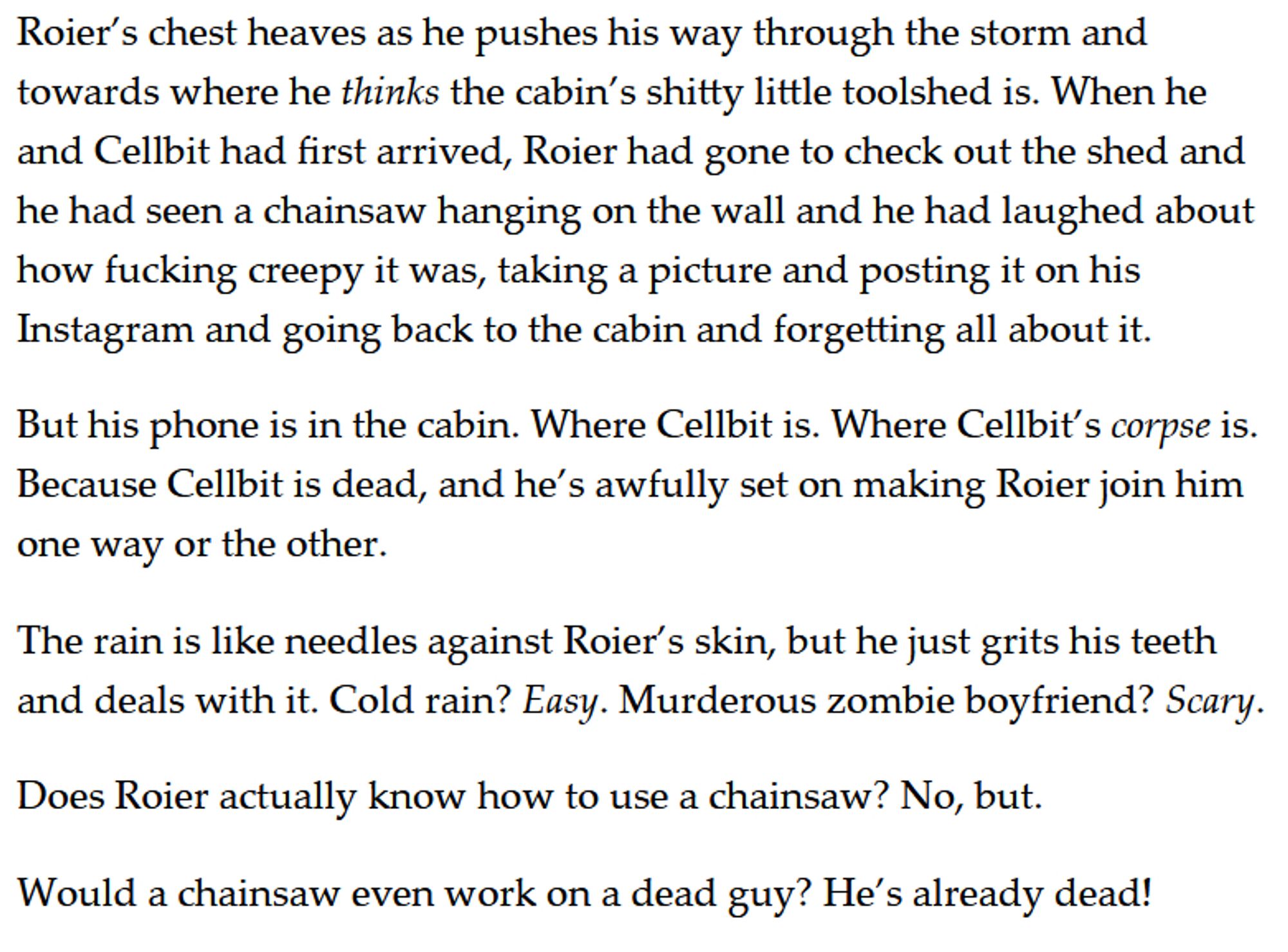 Roier’s chest heaves as he pushes his way through the storm and towards where he thinks the cabin’s shitty little toolshed is. When he and Cellbit had first arrived, Roier had gone to check out the shed and he had seen a chainsaw hanging on the wall and he had laughed about how fucking creepy it was, taking a picture and posting it on his Instagram and going back to the cabin and forgetting all about it. 

But his phone is in the cabin. Where Cellbit is. Where Cellbit’s corpse is. Because Cellbit is dead, and he’s awfully set on making Roier join him one way or the other. 

The rain is like needles against Roier’s skin, but he just grits his teeth and deals with it. Cold rain? Easy. Murderous zombie boyfriend? Scary. 

Does Roier actually know how to use a chainsaw? No, but. 

Would a chainsaw even work on a dead guy? He’s already dead!