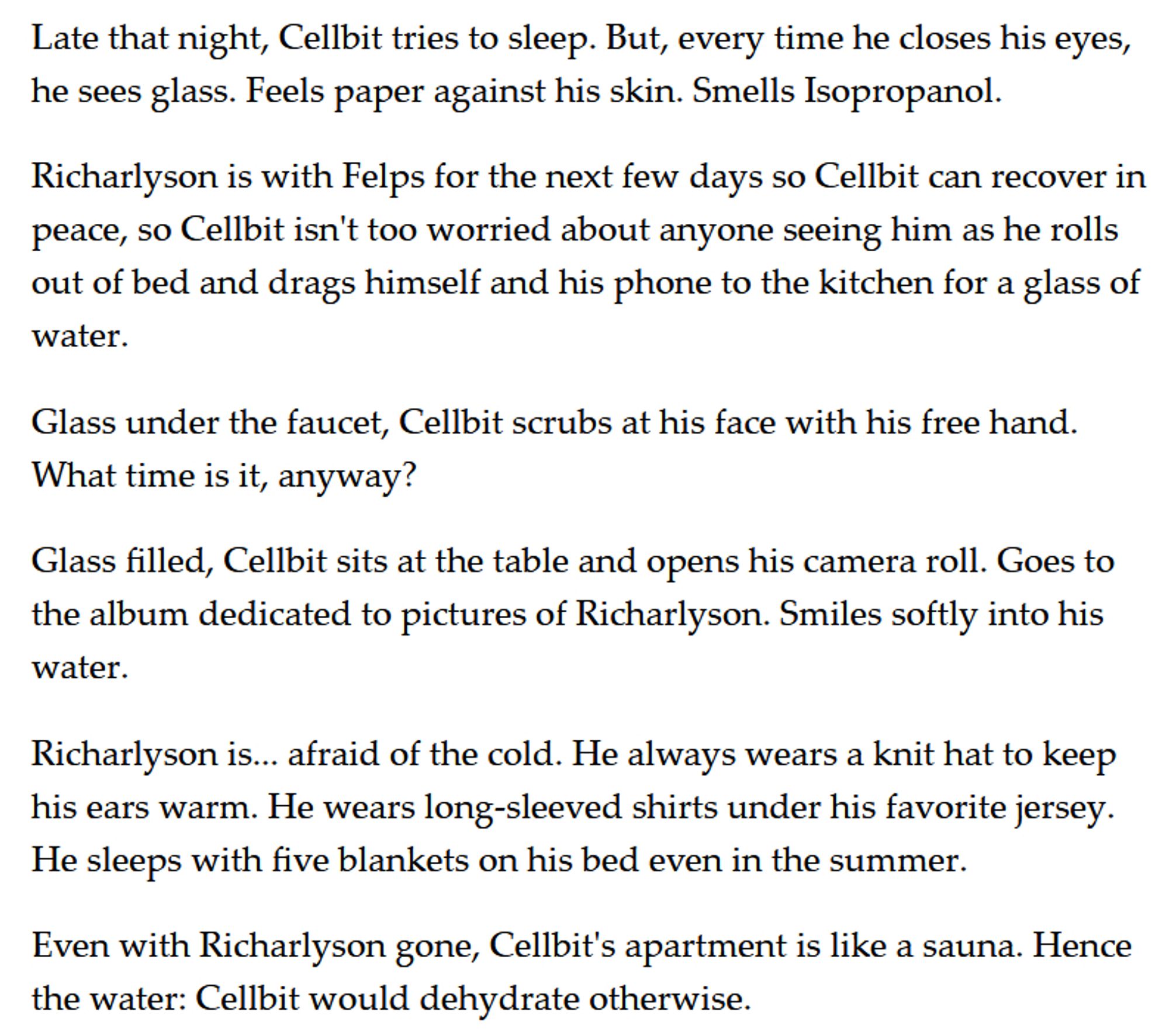 Late that night, Cellbit tries to sleep. But, every time he closes his eyes, he sees glass. Feels paper against his skin. Smells Isopropanol. 

Richarlyson is with Felps for the next few days so Cellbit can recover in peace, so Cellbit isn't too worried about anyone seeing him as he rolls out of bed and drags himself and his phone to the kitchen for a glass of water. 

Glass under the faucet, Cellbit scrubs at his face with his free hand. What time is it, anyway? 

Glass filled, Cellbit sits at the table and opens his camera roll. Goes to the album dedicated to pictures of Richarlyson. Smiles softly into his water. 

Richarlyson is... afraid of the cold. He always wears a knit hat to keep his ears warm. He wears long-sleeved shirts under his favorite jersey. He sleeps with five blankets on his bed even in the summer. 

Even with Richarlyson gone, Cellbit's apartment is like a sauna. Hence the water: Cellbit would dehydrate otherwise.