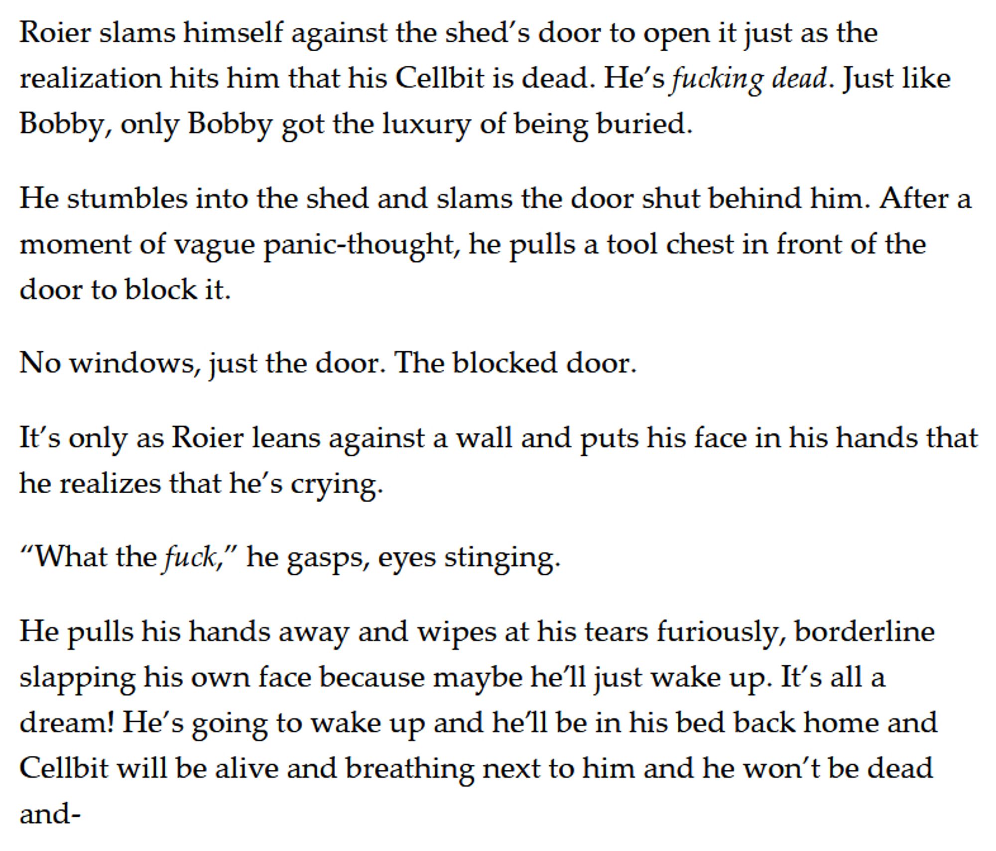 Roier slams himself against the shed’s door to open it just as the realization hits him that his Cellbit is dead. He’s fucking dead. Just like Bobby, only Bobby got the luxury of being buried. 

He stumbles into the shed and slams the door shut behind him. After a moment of vague panic-thought, he pulls a tool chest in front of the door to block it. 

No windows, just the door. The blocked door. 

It’s only as Roier leans against a wall and puts his face in his hands that he realizes that he’s crying. 

“What the fuck,” he gasps, eyes stinging.

He pulls his hands away and wipes at his tears furiously, borderline slapping his own face because maybe he’ll just wake up. It’s all a dream! He’s going to wake up and he’ll be in his bed back home and Cellbit will be alive and breathing next to him and he won’t be dead and-