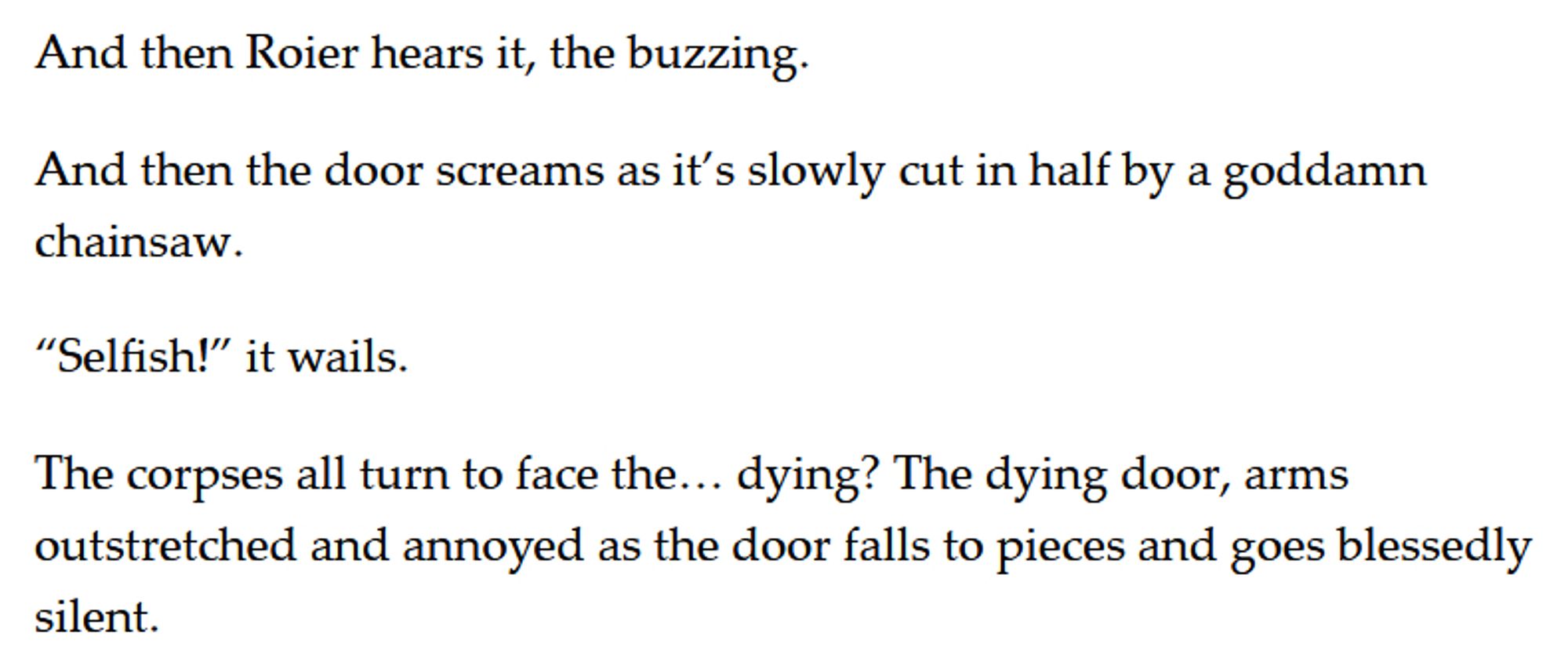 And then Roier hears it, the buzzing. 

And then the door screams as it’s slowly cut in half by a goddamn chainsaw. 

“Selfish!” it wails. 

The corpses all turn to face the… dying? The dying door, arms outstretched and annoyed as the door falls to pieces and goes blessedly silent.