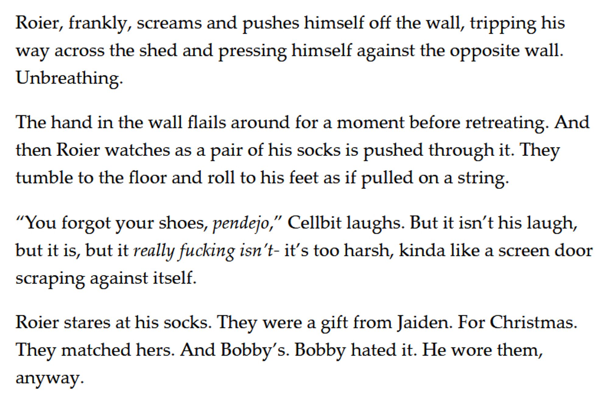 Roier, frankly, screams and pushes himself off the wall, tripping his way across the shed and pressing himself against the opposite wall. Unbreathing. 

The hand in the wall flails around for a moment before retreating. And then Roier watches as a pair of his socks is pushed through it. They tumble to the floor and roll to his feet as if pulled on a string. 

“You forgot your shoes, pendejo,” Cellbit laughs. But it isn’t his laugh, but it is, but it really fucking isn’t- it’s too harsh, kinda like a screen door scraping against itself. 

Roier stares at his socks. They were a gift from Jaiden. For Christmas. They matched hers. And Bobby’s. Bobby hated it. He wore them, anyway.