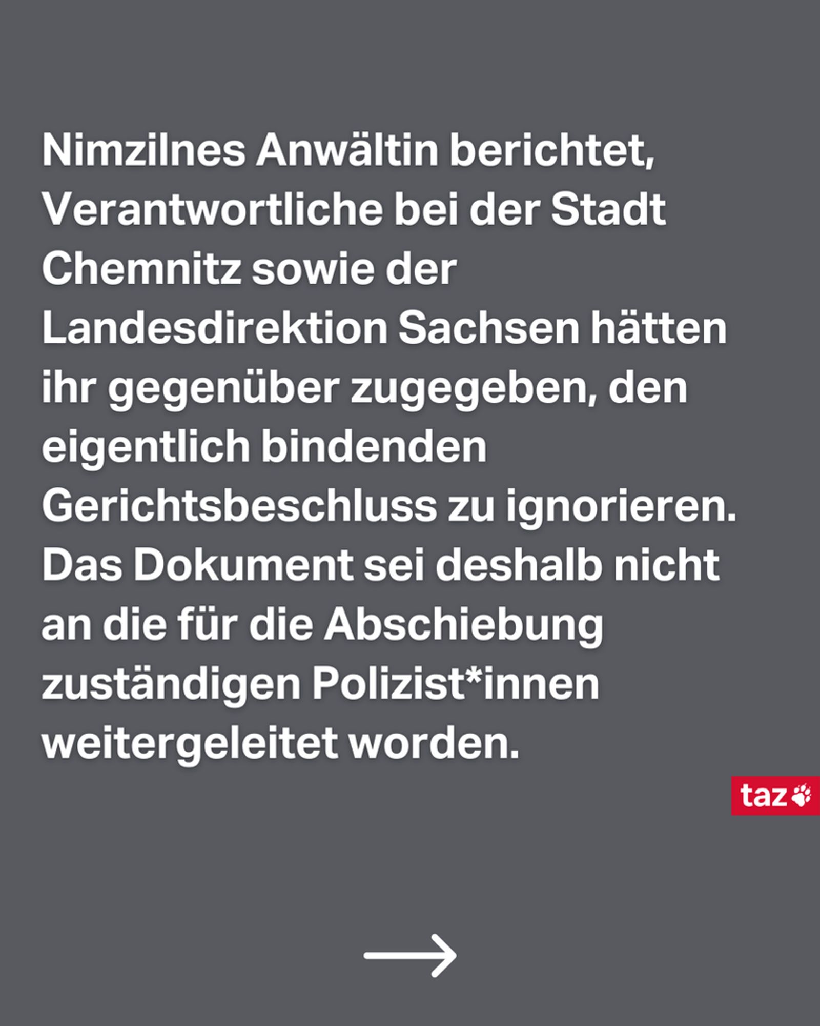 Nimzilnes Anwältin berichtet, Verantwortliche bei der Stadt Chemnitz sowie der Landesdirektion Sachsen hätten ihr gegenüber zugegeben, den eigentlich bindenden Gerichtsbeschluss zu ignorieren. Das Dokument sei deshalb nicht an die für die Abschiebung zuständigen Polizist*innen weitergeleitet worden.