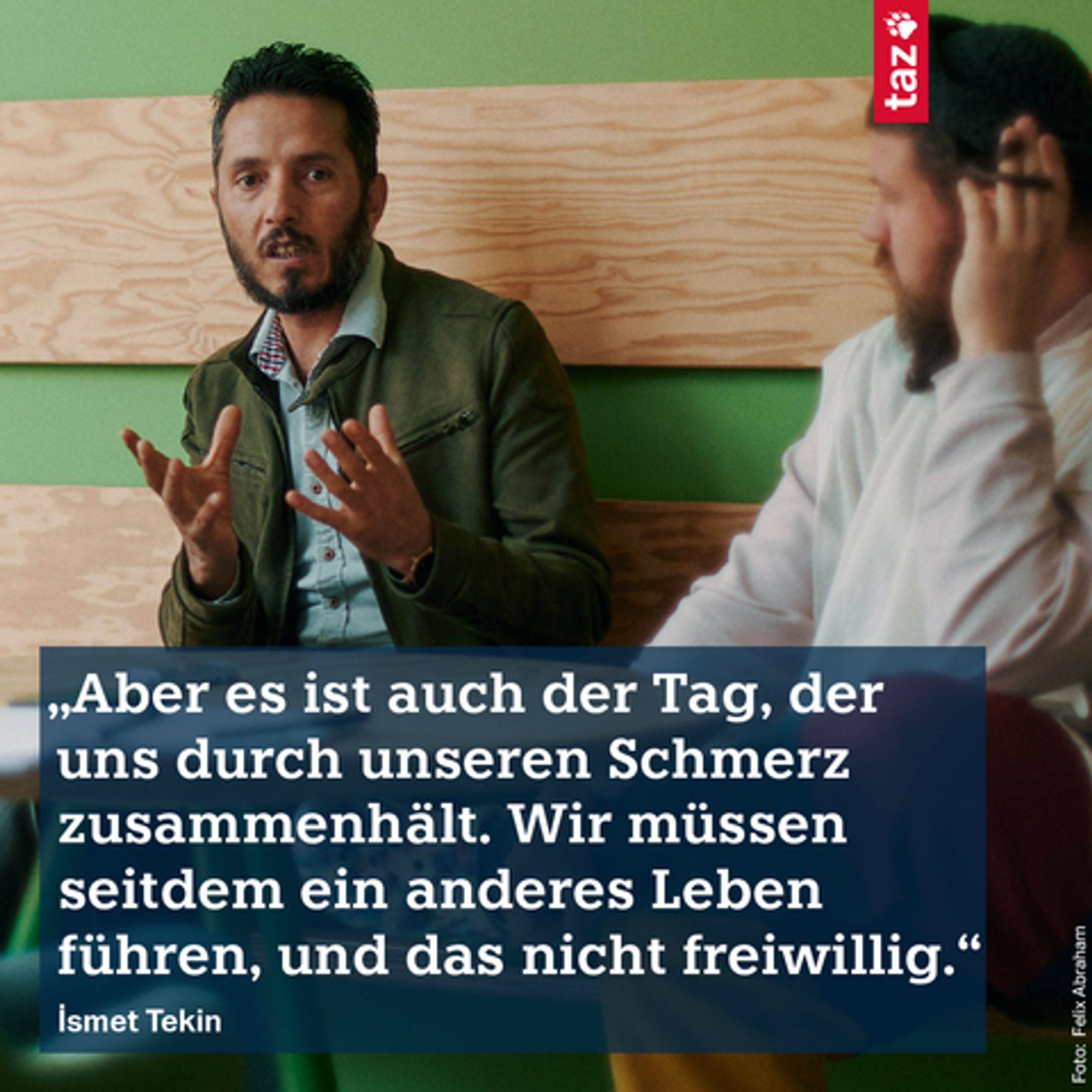 „Aber es ist auch der Tag, der uns durch unseren Schmerz zusammenhält. Wir müssen seitdem ein anderes Leben führen, und das nicht freiwillig.“ İsmet Tekin