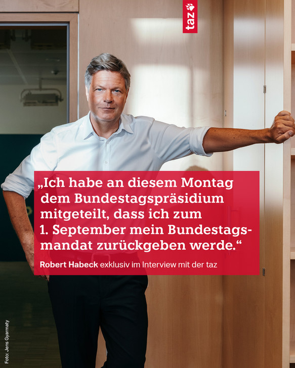 Robert Habeck steht vor einer offenen Tür und sützt sich mit einem Arm an einem Schrank ab. Dazu der Text: 
„Ich habe an diesem Montag dem Bundestagspräsidium mitgeteilt, dass ich zum 1. September mein Bundestagsmandat zurückgeben werde.“
Robert Habeck exklusiv im Interview mit der taz