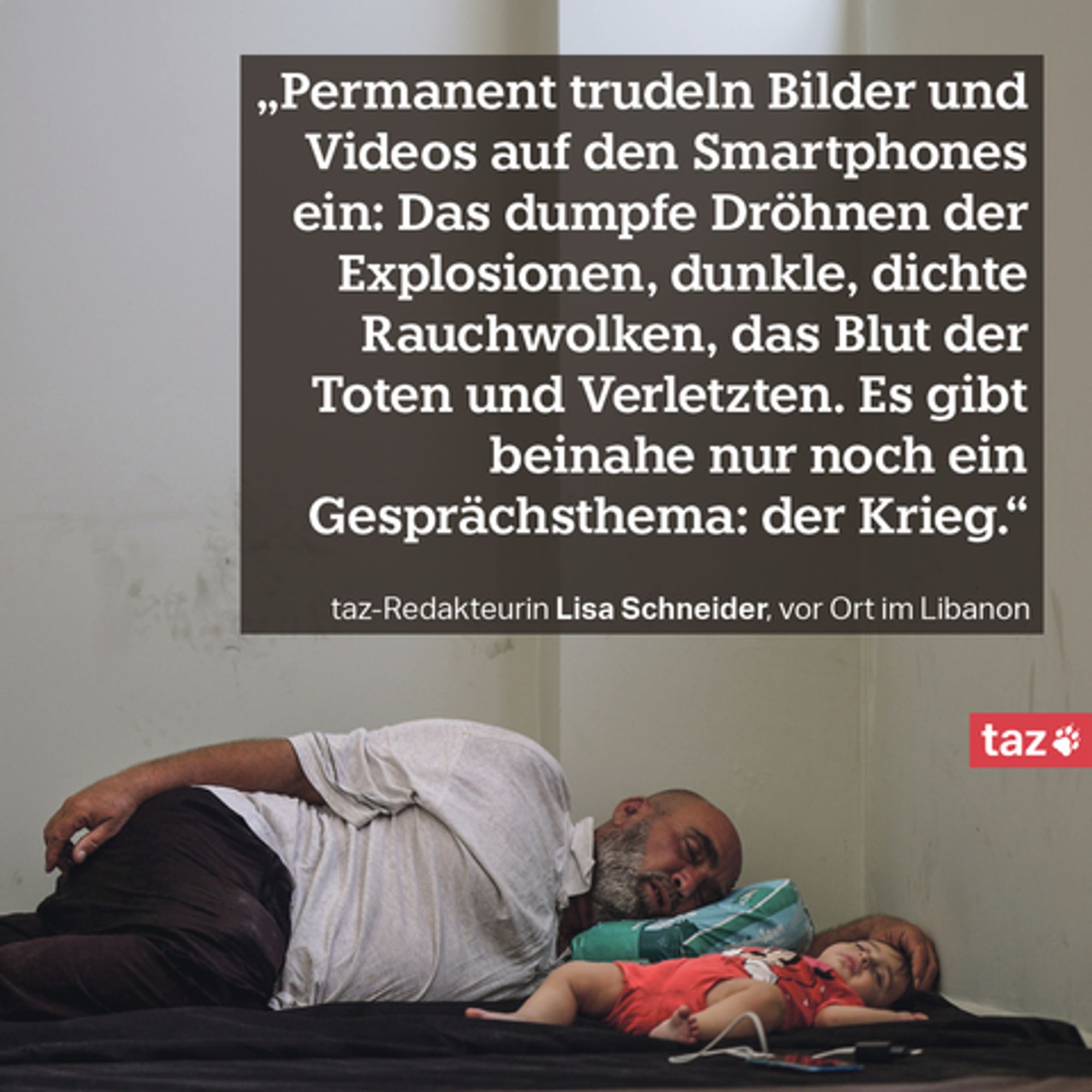 „Permanent trudeln Bilder und Videos auf den Smartphones ein: Das dumpfe Dröhnen der Explosionen, dunkle, dichte Rauchwolken, das Blut der Toten und Verletzten. Es gibt beinahe nur noch ein Gesprächsthema: der Krieg.“ taz-Redakteurin Lisa Schneider, vor Ort im Libanon