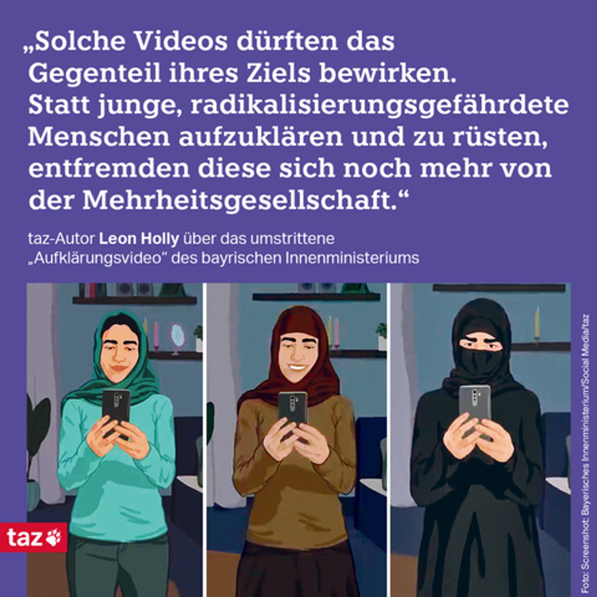 Bildbeschreibung: Drei Illustrationen einer Frau mit schwarzem Haar, das jeweils wie ein Selfie aussieht, das im Spiegel aufgenommen wurde: Der Blick der Frau geht zum Handy in ihren Händen.  Auf dem ersten Bid trägt sie einen Hidschab, ihr Haar am Oberkopf ist sichtbar. Auf dem zweiten Bild sieht man das Haar schon nicht mehr, die Illustration auf dem dritten Bild zeigt sie dann in einer Art Niqab, auch der Mund ist nun bedeckt.  Beschriftung: „Solche Videos dürften das Gegenteil ihres Ziels bewirken. Statt junge, radikalisierungsgefährdete Menschen aufzuklären und zu rüsten, entfremden diese sich noch mehr von der Mehrheitsgesellschaft.“ taz-Autor Leon Holly über das umstrittene „Aufklärungsvideo“ des bayrischen Innenministeriums  Screenshot: Bayerisches Innenministerium/Social Media/taz