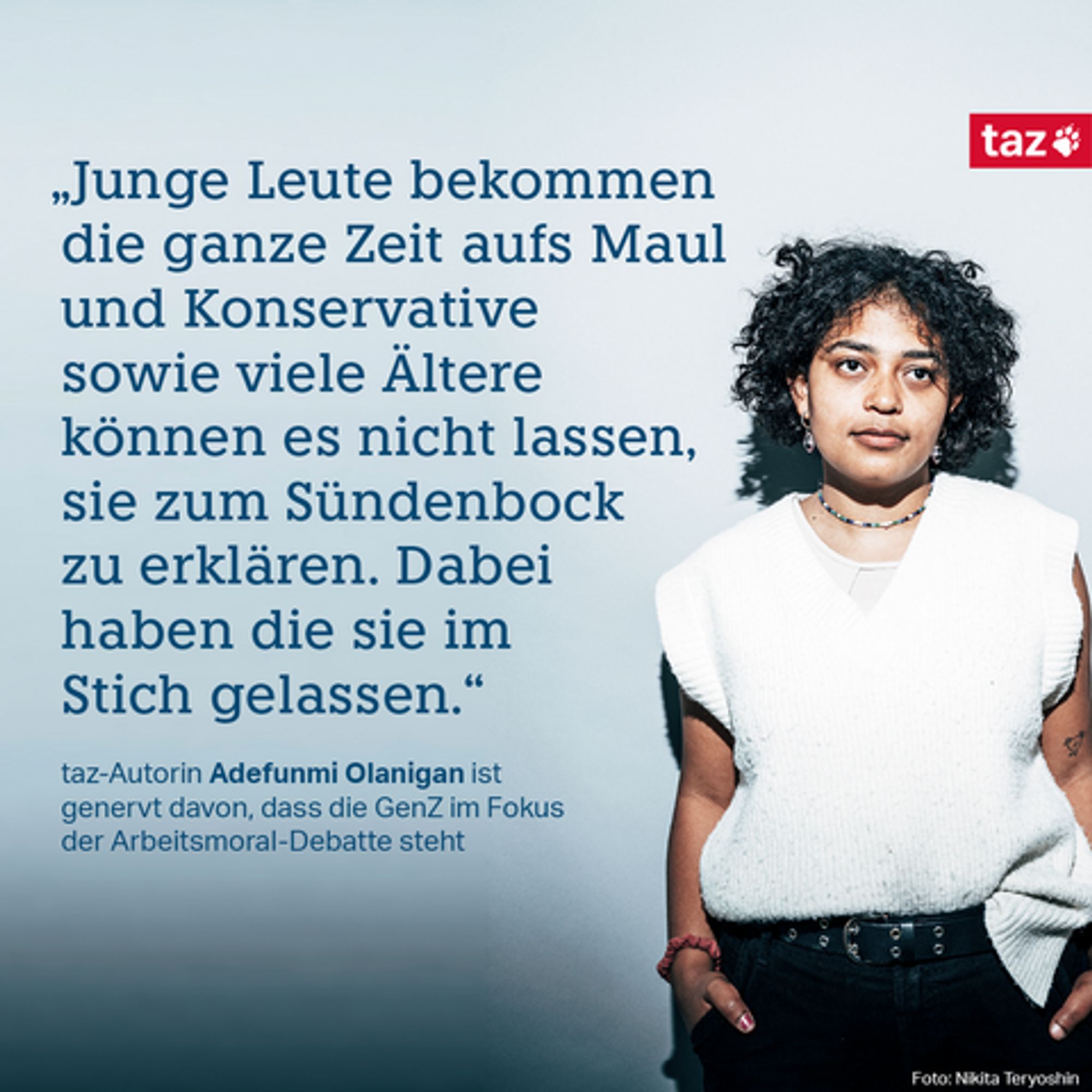 „Junge Leute bekommen die ganze Zeit aufs Maul und Konservative sowie viele Ältere können es nicht lassen, sie zum Sündenbock zu erklären. Dabei haben die sie im Stich gelassen.“  taz-Autorin Adefunmi Olanigan ist genervt davon, dass die GenZ im Fokus der Arbeitsmoral-Debatte steht