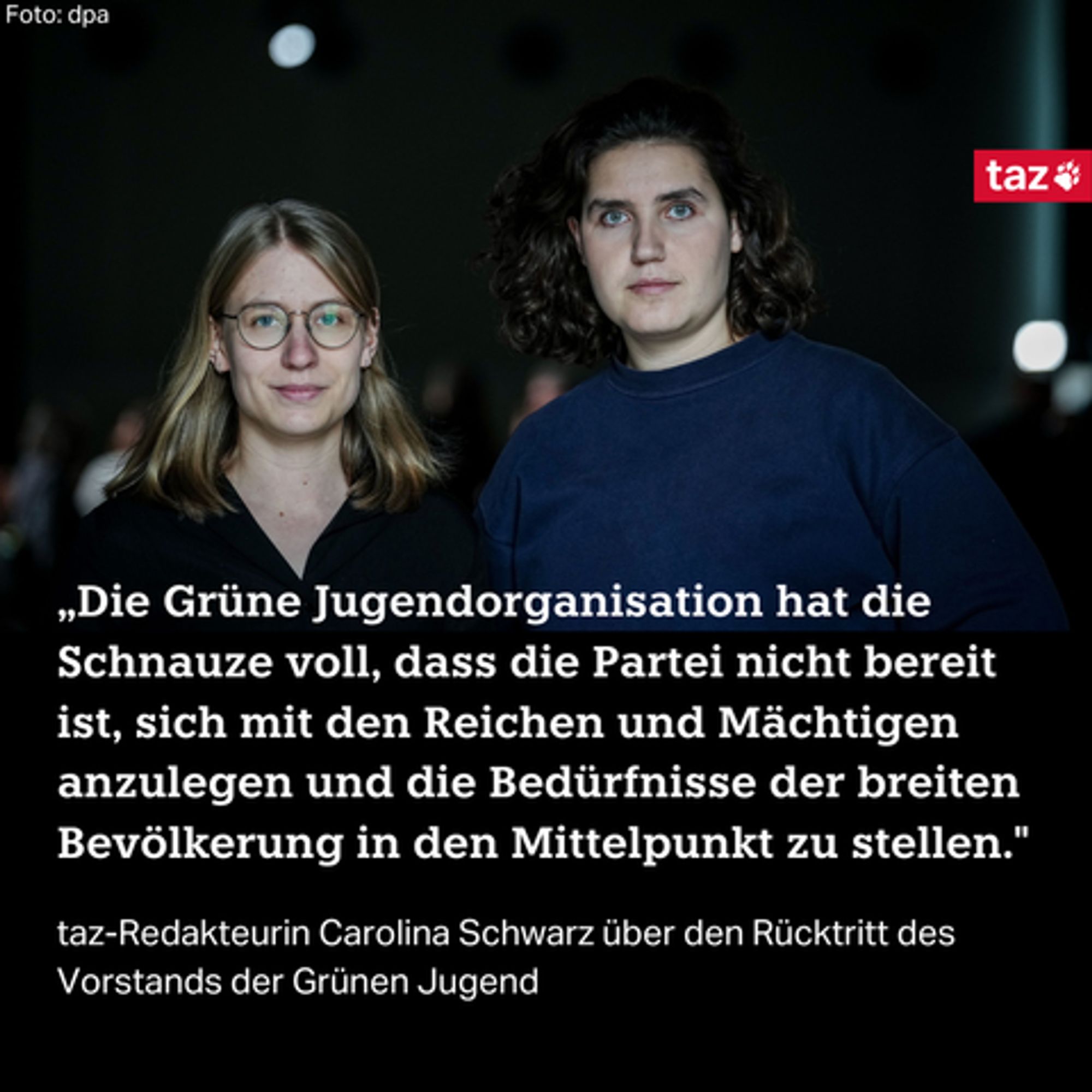 „Die Grüne Jugendorganisation hat die Schnauze voll, dass die Partei nicht bereit ist, sich mit den Reichen und Mächtigen anzulegen und die Bedürfnisse der breiten Bevölkerung in den Mittelpunkt zu stellen."  taz-Redakteurin Carolina Schwarz über den Rücktritt des Vorstands der Grünen Jugend Dazu ein Foto von Svenja Appuhn (l) und Katharina Stolla, die Vorsitzenden der Grünen Jugend