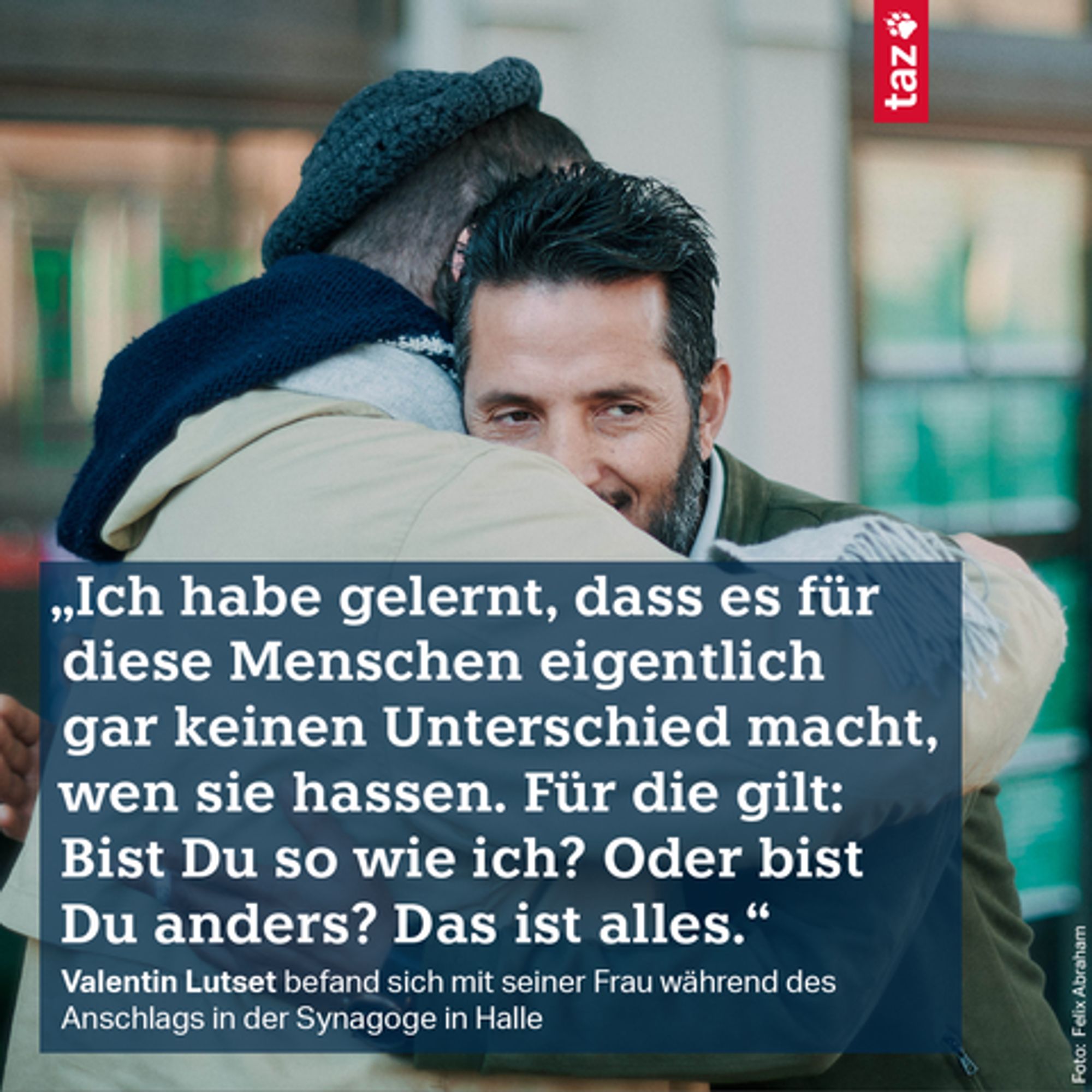 „Ich habe gelernt, dass es für diese Menschen eigentlich gar keinen Unterschied macht, wen sie hassen. Für die gilt: Bist Du so wie ich? Oder bist Du anders? Das ist alles.“ Valentin Lutset befand sich mit seiner Frau während des Anschlags in der Synagoge in Halle