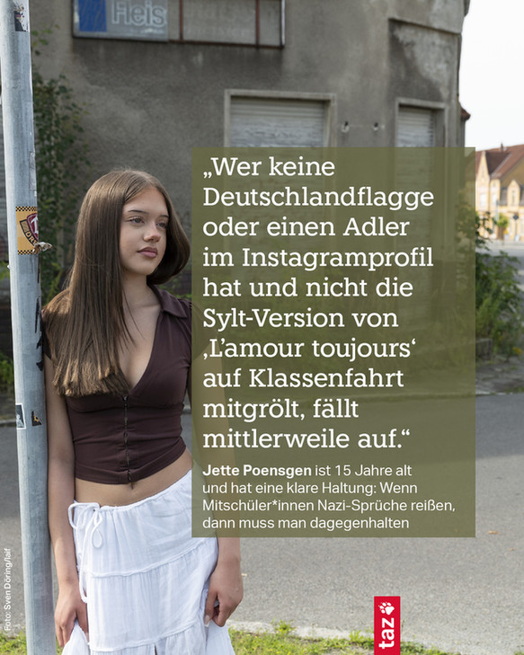 Ein Foto von Jette Poensgen in ihrer Heimatstadt Lauchhammer in Brandenburg. Dazu der Text: „Wer keine Deutschlandflagge oder einen Adler im Instagramprofil hat und nicht die Sylt-Version von 'L'amour toujours' auf Klassenfahrt mitgrölt, fällt mittlerweile auf.“
Jette Poensgen ist 15 Jahre alt und hat eine klare Haltung: Wenn Mitschüler*innen Nazi-Sprüche reißen, dann muss man dagegenhalten