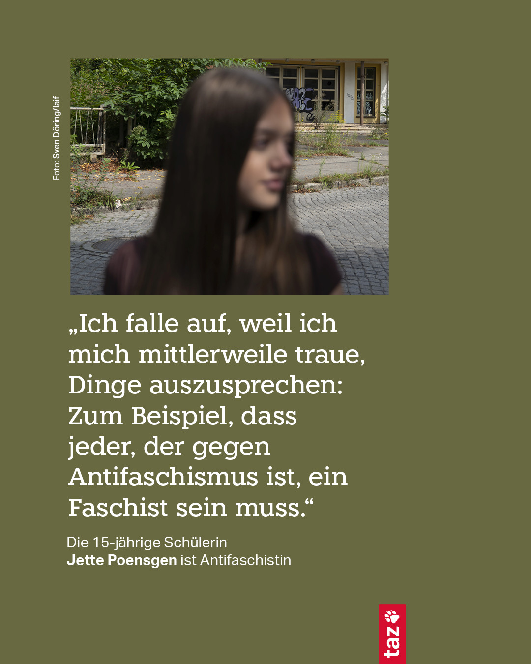 „Ich falle auf, weil ich mich mittlerweile traue, Dinge auszusprechen: Zum Beispiel, dass jeder, der gegen Antifaschismus ist, ein Faschist sein muss.“
Die 15-jährige Schülerin Jette Poensgen ist Antifaschistin
