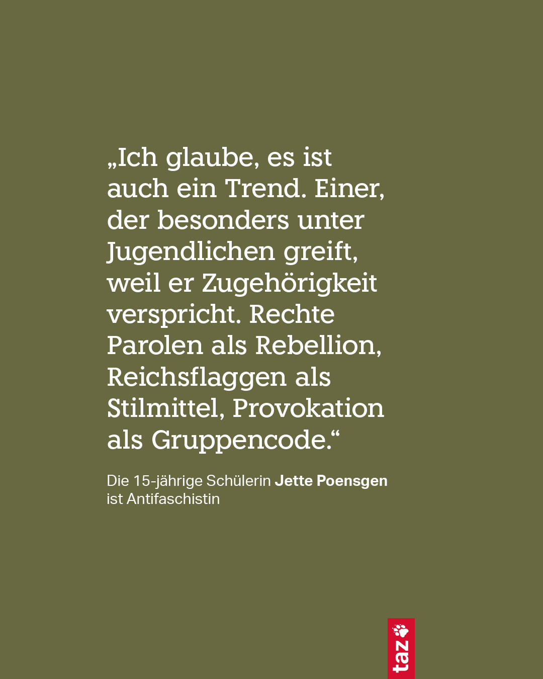 „Ich glaube, es ist auch ein Trend. Einer, der besonders unter Jugendlichen greift, weil er Zugehörigkeit verspricht. Rechte Parolen als Rebellion, Reichsflaggen als Stilmittel, Provokation als Gruppencode.“
Die 15-jährige Schülerin Jette Poensgen ist Antifaschistin