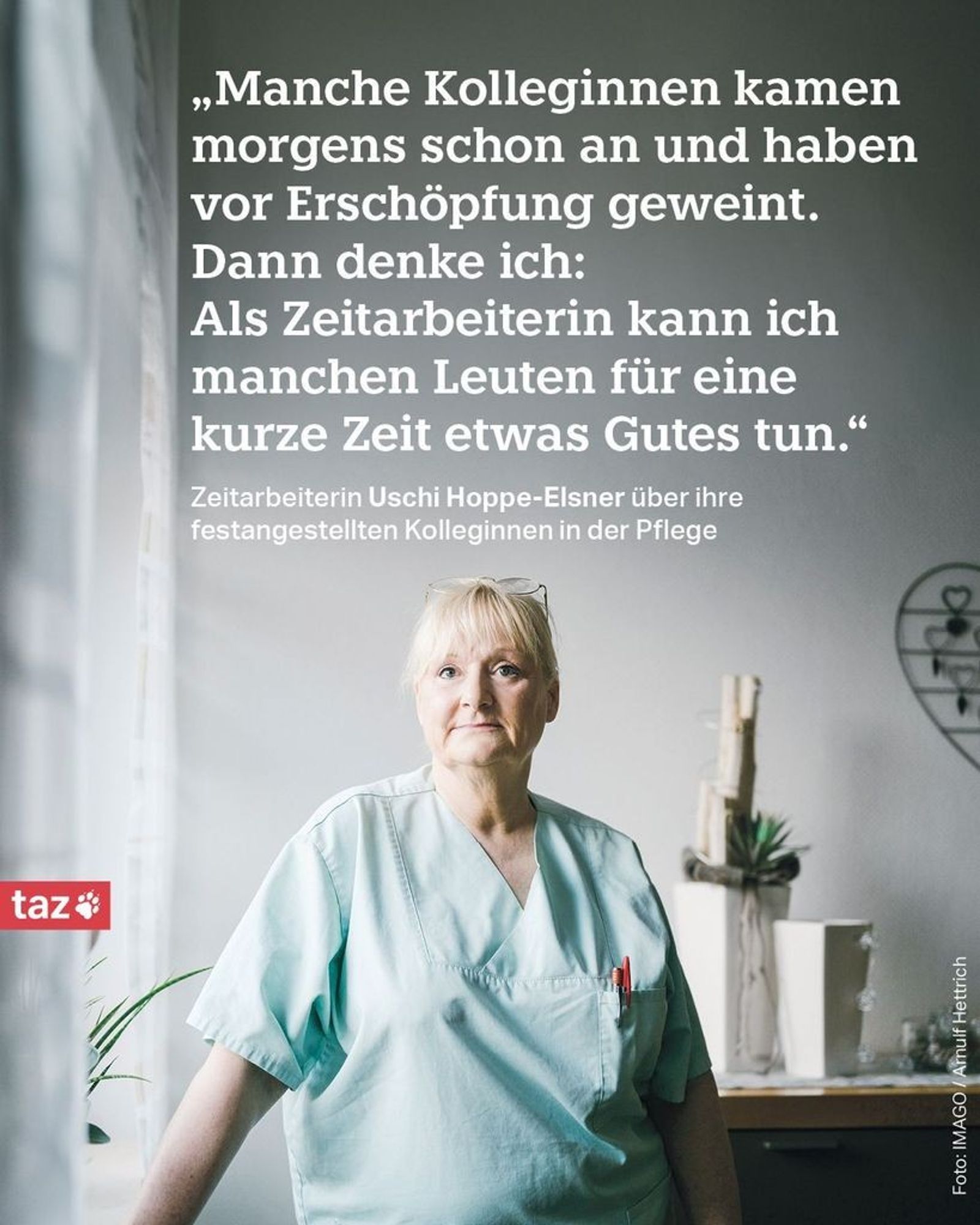 Zu sehen ist Uschi Hoppe-Elsner. Sie hat blinde Haare und trägt einen türkisen Kittel. „Manche Kolleginnen kamen morgens schon an und haben vor Erschöpfung geweint. Dann denke ich: Als Zeitarbeiterin kann ich manchen Leuten für eine kurze Zeit etwas Gutes tun.“ Zeitarbeiterin Uschi Hoppe-Elsner über ihre festangestellten Kolleginnen in der Pflege.