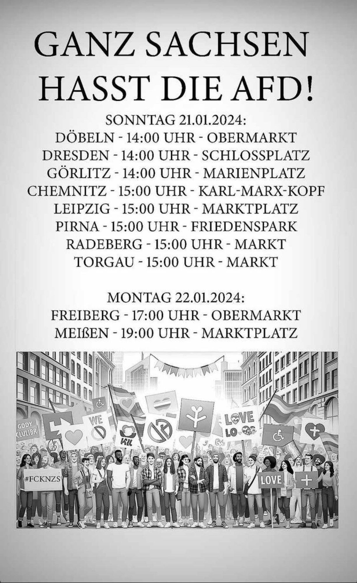 GANZ SACHSEN
HASST DIE AFD!

SONNTAG 21.01.2024:

DÖBELN - 14:00 UHR - OBERMARKT
DRESDEN - 14:00 UHR - SCHLOSSPLATZ
GÖRLITZ - 14:00 UHR - MARIENPLATZ
CHEMNITZ - 15:00 UHR - KARL-MARX-KOPF
LEIPZIG - 15:00 UHR - MARKTPLATZ
PIRNA - 15:00 UHR - FRIEDENSPARK
RADEBERG - 15:00 UHR - MARKT
TORGAU - 15:00 UHR - MARKT

MONTAG 22.01.2024:

FREIBERG - 17:00 UHR - OBERMARKT
MEIBEN - 19:00 UHR - MARKTPLATZ