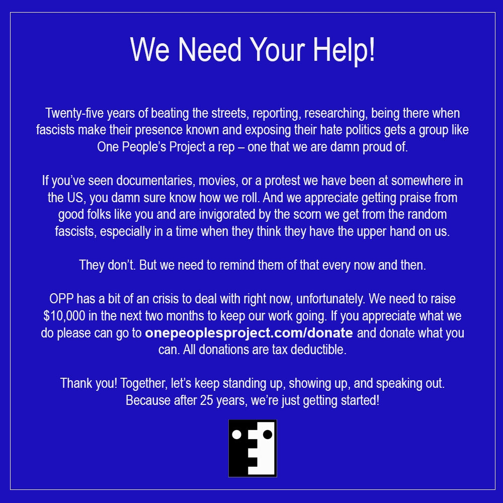 We Need Your Help!

Twenty-five years of beating the streets, reporting, researching, being there when fascists make their presence known and exposing their hate politics gets a group like One People's Project a rep - one that we are damn proud of.

If you've seen documentaries, movies, or a protest we have been at somewhere in the US, you damn sure know how we roll. And we appreciate getting praise from good folks like you and are invigorated by the scorn we get from the random fascists, especially in a time when they think they have the upper hand on us.

They don't. But we need to remind them of that every now and then.

OPP has a bit of a crisis to deal with right now, unfortunately. We need to raise $10,000 in the next two months to keep our work going. If you appreciate what we do please can go to onepeoplesproject.com/donate and donate what you can. All donations are tax deductible.

Thank you! Together, let's keep standing up, showing up, and speaking out. Because after 25 years, we're just getting started!