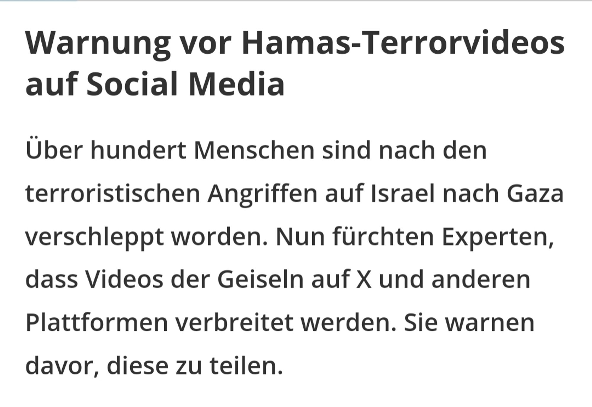 Warnung vor Hamas-Terrorvideos auf Social Media
Über hundert Menschen sind nach den terroristischen Angriffen auf Israel nach Gaza verschleppt worden. Nun fürchten Experten, dass Videos der Geiseln auf X und anderen Plattformen verbreitet werden. Sie warnen davor, diese zu teilen.