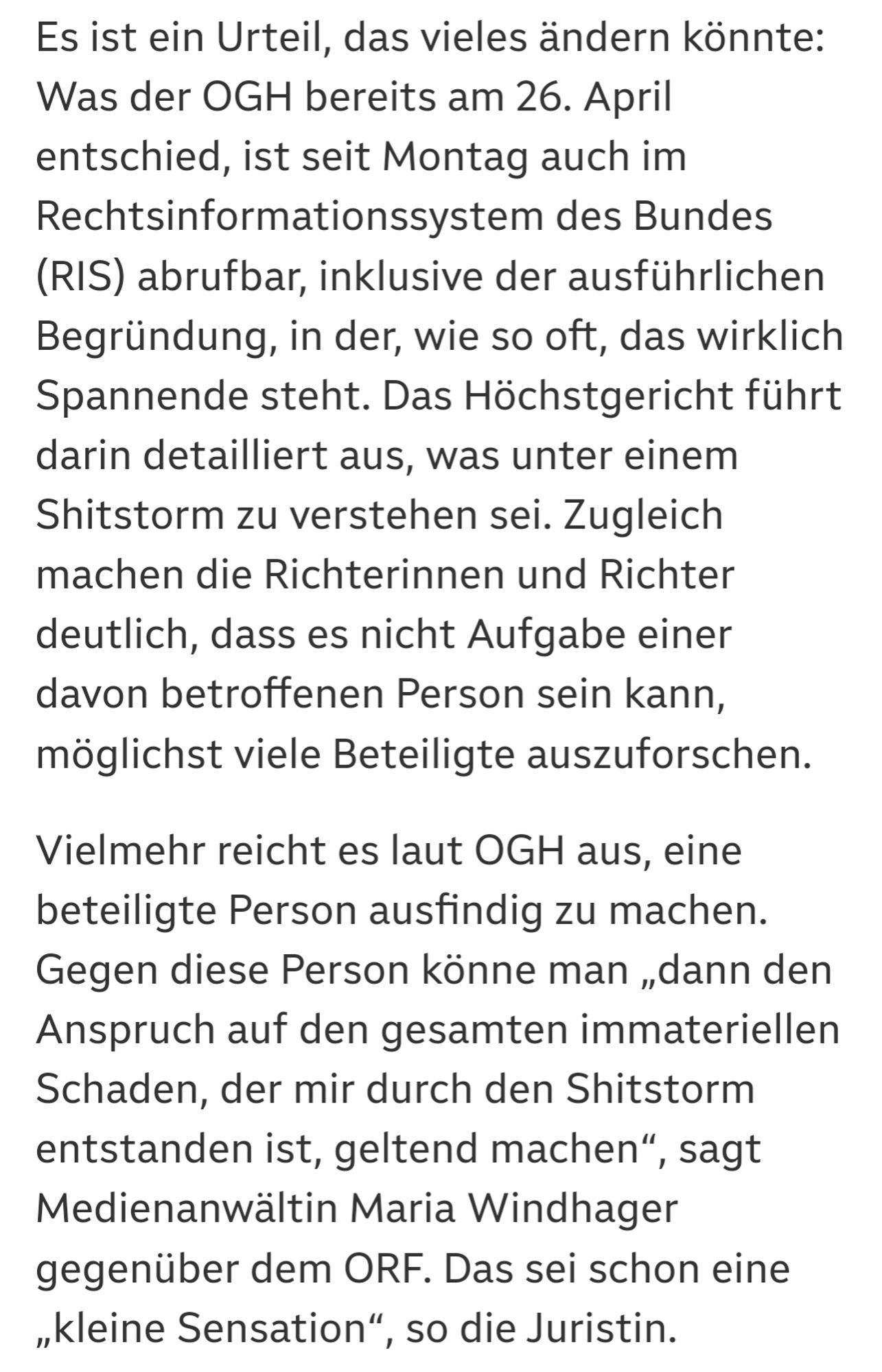 Online seit gestern, 18.55 Uhr
Teilen

Es ist ein Urteil, das vieles ändern könnte: Was der OGH bereits am 26. April entschied, ist seit Montag auch im Rechtsinformationssystem des Bundes (RIS) abrufbar, inklusive der ausführlichen Begründung, in der, wie so oft, das wirklich Spannende steht. Das Höchstgericht führt darin detailliert aus, was unter einem Shitstorm zu verstehen sei. Zugleich machen die Richterinnen und Richter deutlich, dass es nicht Aufgabe einer davon betroffenen Person sein kann, möglichst viele Beteiligte auszuforschen.

Vielmehr reicht es laut OGH aus, eine beteiligte Person ausfindig zu machen. Gegen diese Person könne man „dann den Anspruch auf den gesamten immateriellen Schaden, der mir durch den Shitstorm entstanden ist, geltend machen“, sagt Medienanwältin Maria Windhager gegenüber dem ORF. Das sei schon eine „kleine Sensation“, so die Juristin.