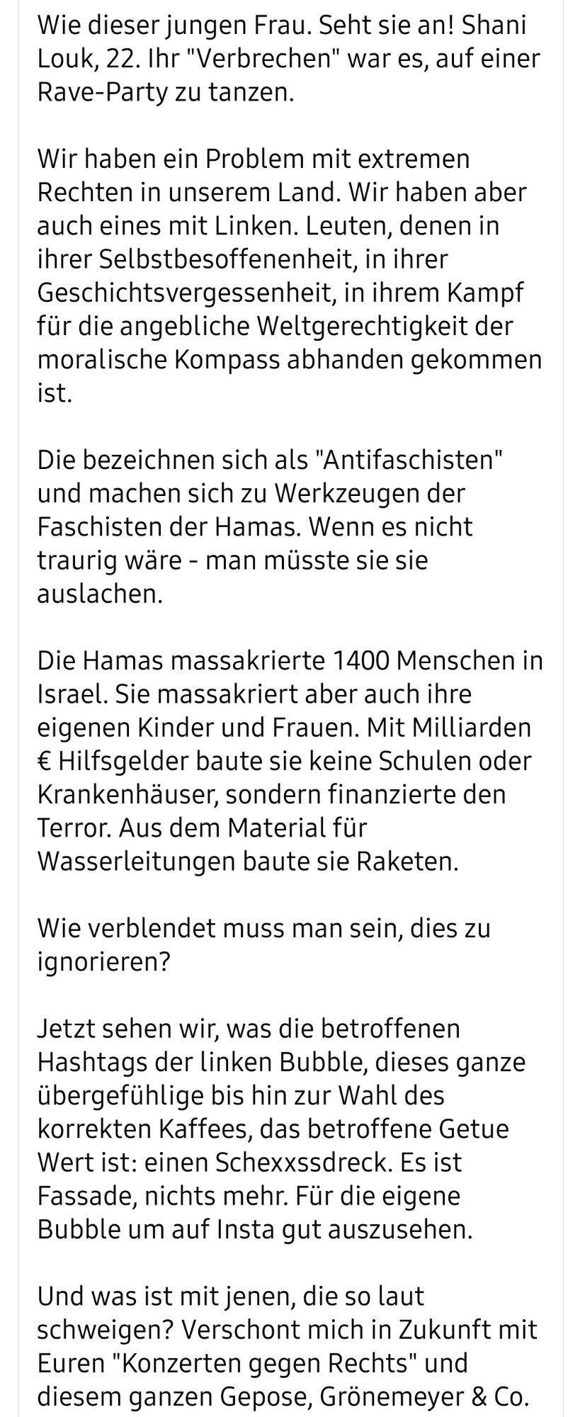 Sie sind Barbaren. Sie sind feige Terroristen im Auftrag einer fanatischen Ideologie.

Sie haben Teenager auf den Leichen ihrer Freunde vergewaltigt. Sie haben Omas geschändet, das gefilmt und auf Facebook hochgeladen. Sie haben Babys die Köpfe abgeschlagen.

Wie dieser jungen Frau. Seht sie an! Shani Louk, 22. Ihr "Verbrechen" war es, auf einer Rave-Party zu tanzen.

Wir haben ein Problem mit extremen Rechten in unserem Land. Wir haben aber auch eines mit Linken. Leuten, denen in ihrer Selbstbesoffenenheit, in ihrer Geschichtsvergessenheit, in ihrem Kampf für die angebliche Weltgerechtigkeit der moralische Kompass abhanden gekommen ist.

Die bezeichnen sich als "Antifaschisten" und machen sich zu Werkzeugen der Faschisten der Hamas. Wenn es nicht traurig wäre - man müsste sie sie auslachen.

Die Hamas massakrierte 1400 Menschen in Israel. Sie massakriert aber auch ihre eigenen Kinder und Frauen. Mit Milliarden € Hilfsgelder baute sie keine Schulen oder Krankenhäuser, sondern finanzier