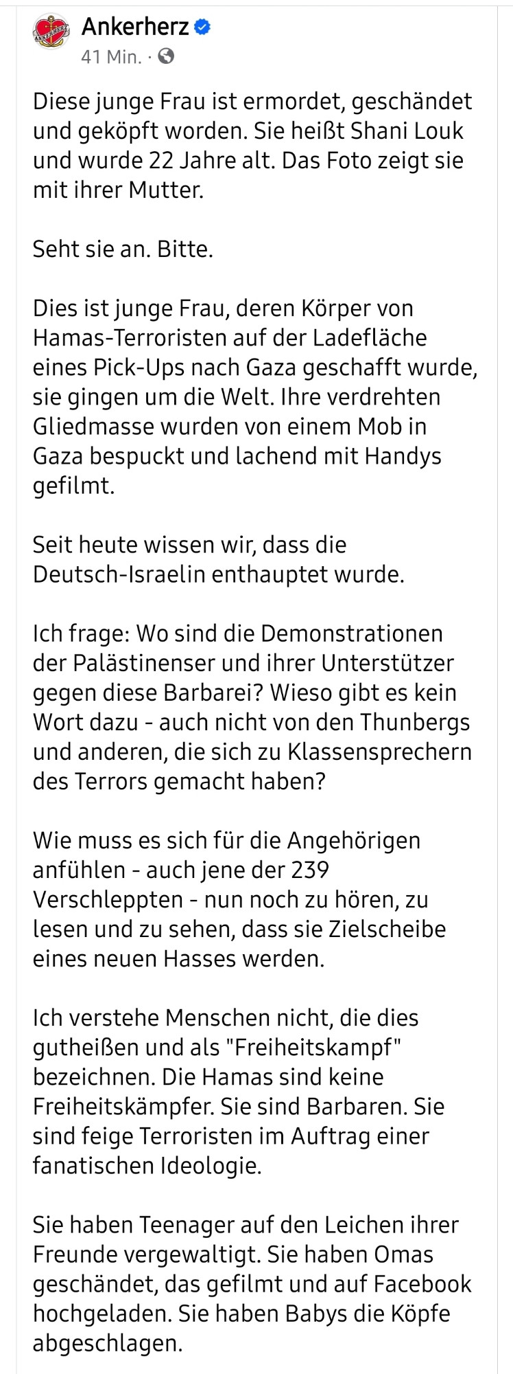 Diese junge Frau ist ermordet, geschändet und geköpft worden. Sie heißt Shani Louk und wurde 22 Jahre alt. Das Foto zeigt sie mit ihrer Mutter.

Seht sie an. Bitte.

Dies ist junge Frau, deren Körper von Hamas-Terroristen auf der Ladefläche eines Pick-Ups nach Gaza geschafft wurde, sie gingen um die Welt. Ihre verdrehten Gliedmasse wurden von einem Mob in Gaza bespuckt und lachend mit Handys gefilmt.

Seit heute wissen wir, dass die Deutsch-Israelin enthauptet wurde.

Ich frage: Wo sind die Demonstrationen der Palästinenser und ihrer Unterstützer gegen diese Barbarei? Wieso gibt es kein Wort dazu - auch nicht von den Thunbergs und anderen, die sich zu Klassensprechern des Terrors gemacht haben?

Wie muss es sich für die Angehörigen anfühlen - auch jene der 239 Verschleppten - nun noch zu hören, zu lesen und zu sehen, dass sie Zielscheibe eines neuen Hasses werden. 

Ich verstehe Menschen nicht, die dies gutheißen und als "Freiheitskampf" bezeichnen. Die Hamas sind keine Freiheitskämpfe