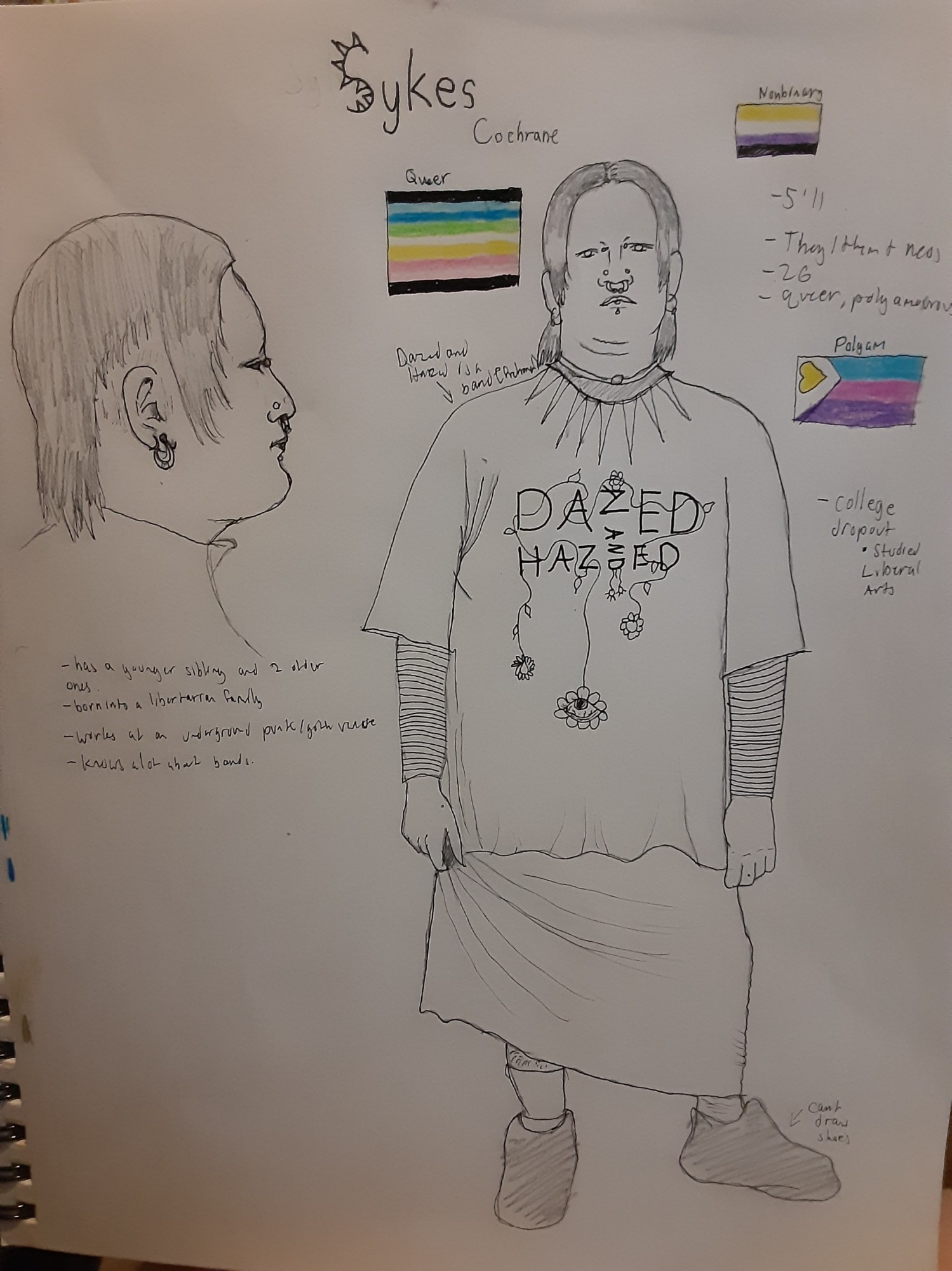 A ref sheet showing the side profile of a fat person drawn traditionally in gray scale. Their hair is shaded and is short around the ears, otherwise it ends at the ear lobes in the front and the top of the spine in the back. They have a lower lip piercing, two nostril piercings(as seen in the full body picture beside the side profile) a septum piercing and a bridge piercing. They have small hoop earrings.

Underneath the side profile is written info that reads 
    - has a younger sibling and two older ones
    -born into libertarian family
    - works at an underground punk/goth venue
    - knows alot about bands

The full body shows the same fat human front-facing. They have a spiked necklace and a long shirt that has the words Dazed and Hazed the 'and' is sideways and in between the 'z' and 'e' of hazed. There are thin vines strewn about the lettering. There are pride flags, the enby, polyam, and queer flags in color. I'm running out of space so I can't say anything else :(